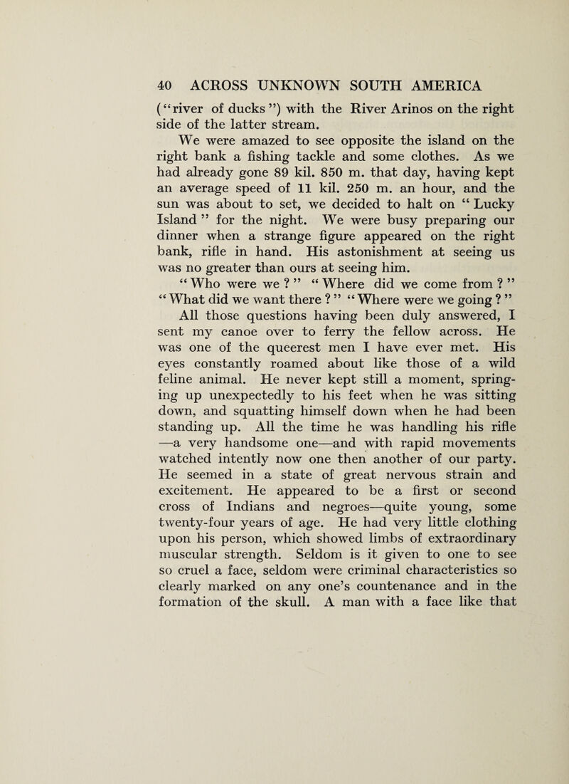 (“ river of ducks ”) with the River Arinos on the right side of the latter stream. We were amazed to see opposite the island on the right bank a fishing tackle and some clothes. As we had already gone 89 kil. 850 m. that day, having kept an average speed of 11 kil. 250 m. an hour, and the sun was about to set, we decided to halt on “ Lucky Island ” for the night. We were busy preparing our dinner when a strange figure appeared on the right bank, rifle in hand. His astonishment at seeing us was no greater than ours at seeing him. 44 Who were we ?” 44 Where did we come from ? ” 44 What did we want there ? ” 44 Where were we going ? ” All those questions having been duly answered, I sent my canoe over to ferry the fellow across. He was one of the queerest men I have ever met. His eyes constantly roamed about like those of a wild feline animal. He never kept still a moment, spring¬ ing up unexpectedly to his feet when he was sitting down, and squatting himself down when he had been standing up. All the time he was handling his rifle —a very handsome one—and with rapid movements watched intently now one then another of our party. He seemed in a state of great nervous strain and excitement. He appeared to be a first or second cross of Indians and negroes—quite young, some twenty-four years of age. He had very little clothing upon his person, which showed limbs of extraordinary muscular strength. Seldom is it given to one to see so cruel a face, seldom were criminal characteristics so clearly marked on any one’s countenance and in the formation of the skull. A man with a face like that