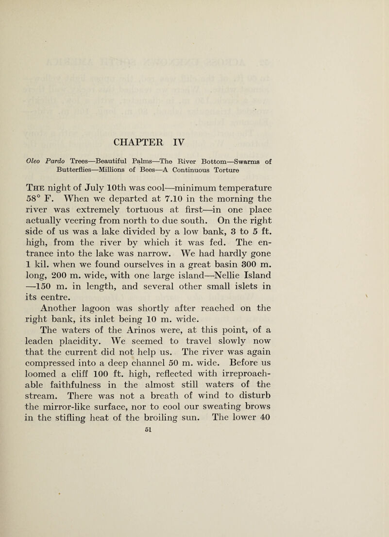 CHAPTER IV Oleo Pardo Trees—Beautiful Palms—The River Bottom—Swarms of Butterflies—Millions of Bees—A Continuous Torture The night of July 10th was cool—minimum temperature 58° F. When we departed at 7.10 in the morning the river was extremely tortuous at first—in one place actually veering from north to due south. On the right side of us was a lake divided by a low bank, 3 to 5 ft. high, from the river by which it was fed. The en¬ trance into the lake was narrow. We had hardly gone 1 kil. when we found ourselves in a great basin 300 m. long, 200 m. wide, with one large island—Nellie Island —150 m. in length, and several other small islets in its centre. Another lagoon was shortly after reached on the right bank, its inlet being 10 m. wide. The waters of the Arinos were, at this point, of a leaden placidity. We seemed to travel slowly now that the current did not help us. The river was again compressed into a deep channel 50 m. wide. Before us loomed a cliff 100 ft. high, reflected with irreproach¬ able faithfulness in the almost still waters of the stream. There was not a breath of wind to disturb the mirror-like surface, nor to cool our sweating brows in the stifling heat of the broiling sun. The lower 40
