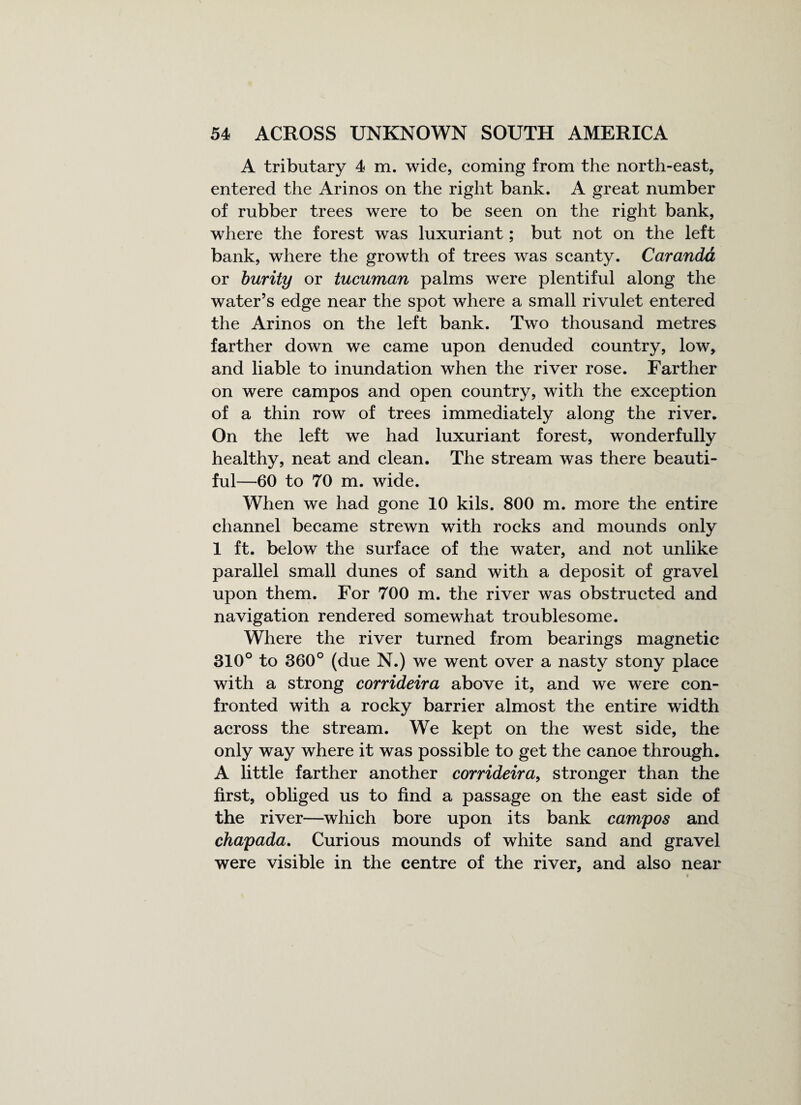 A tributary 4 m. wide, coming from the north-east, entered the Arinos on the right bank. A great number of rubber trees were to be seen on the right bank, where the forest was luxuriant; but not on the left bank, where the growth of trees was scanty. Caranda or burity or tucuman palms were plentiful along the water’s edge near the spot where a small rivulet entered the Arinos on the left bank. Two thousand metres farther down we came upon denuded country, low, and liable to inundation when the river rose. Farther on were campos and open country, with the exception of a thin row of trees immediately along the river. On the left we had luxuriant forest, wonderfully healthy, neat and clean. The stream was there beauti¬ ful—60 to 70 m. wide. When we had gone 10 kils. 800 m. more the entire channel became strewn with rocks and mounds only 1 ft. below the surface of the water, and not unlike parallel small dunes of sand with a deposit of gravel upon them. For 700 m. the river was obstructed and navigation rendered somewhat troublesome. Where the river turned from bearings magnetic 310° to 360° (due N.) we went over a nasty stony place with a strong corrideira above it, and we were con¬ fronted with a rocky barrier almost the entire width across the stream. We kept on the west side, the only way where it was possible to get the canoe through. A little farther another corrideira, stronger than the first, obliged us to find a passage on the east side of the river—which bore upon its bank campos and chapada. Curious mounds of white sand and gravel were visible in the centre of the river, and also near