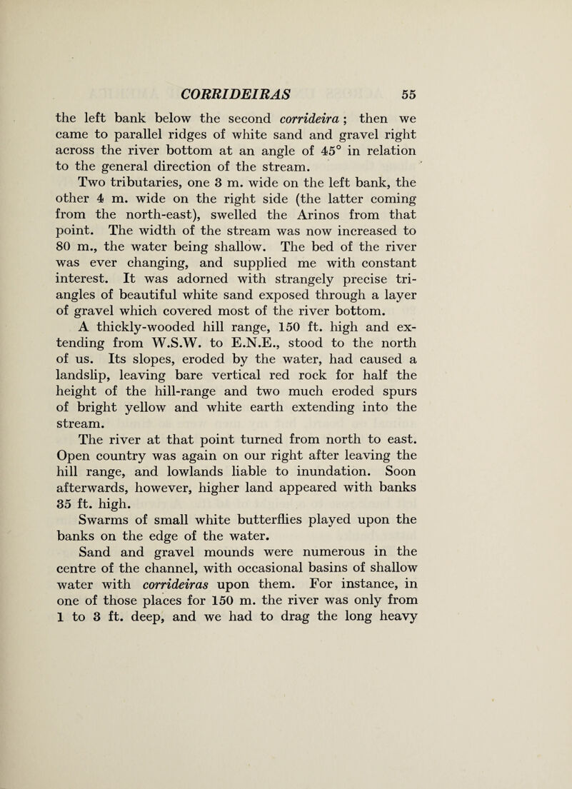 the left bank below the second corrideira ; then we came to parallel ridges of white sand and gravel right across the river bottom at an angle of 45° in relation to the general direction of the stream. Two tributaries, one 3 m. wide on the left bank, the other 4 m. wide on the right side (the latter coming from the north-east), swelled the Arinos from that point. The width of the stream was now increased to 80 m., the water being shallow. The bed of the river was ever changing, and supplied me with constant interest. It was adorned with strangely precise tri¬ angles of beautiful white sand exposed through a layer of gravel which covered most of the river bottom. A thickly-wooded hill range, 150 ft. high and ex¬ tending from W.S.W. to E.N.E., stood to the north of us. Its slopes, eroded by the water, had caused a landslip, leaving bare vertical red rock for half the height of the hill-range and two much eroded spurs of bright yellow and white earth extending into the stream. The river at that point turned from north to east. Open country was again on our right after leaving the hill range, and lowlands liable to inundation. Soon afterwards, however, higher land appeared with banks 35 ft. high. Swarms of small white butterflies played upon the banks on the edge of the water. Sand and gravel mounds were numerous in the centre of the channel, with occasional basins of shallow water with corrideiras upon them. For instance, in one of those places for 150 m. the river was only from 1 to 3 ft. deep, and we had to drag the long heavy