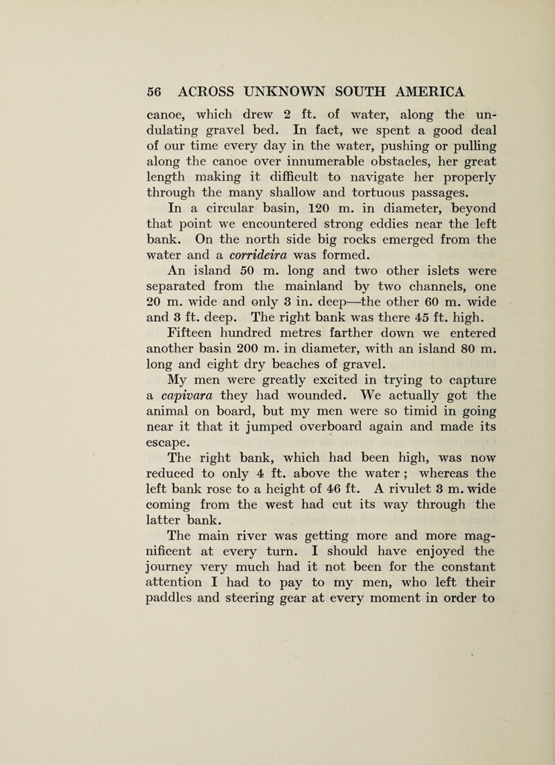 canoe, which drew 2 ft. of water, along the un¬ dulating gravel bed. In fact, we spent a good deal of our time every day in the water, pushing or pulling along the canoe over innumerable obstacles, her great length making it difficult to navigate her properly through the many shallow and tortuous passages. In a circular basin, 120 m. in diameter, beyond that point we encountered strong eddies near the left bank. On the north side big rocks emerged from the water and a corrideira was formed. An island 50 m. long and two other islets were separated from the mainland by two channels, one 20 m. wide and only 3 in. deep—the other 60 m. wide and 3 ft. deep. The right bank was there 45 ft. high. Fifteen hundred metres farther down we entered another basin 200 m. in diameter, with an island 80 m. long and eight dry beaches of gravel. My men were greatly excited in trying to capture a capivara they had wounded. We actually got the animal on board, but my men were so timid in going near it that it jumped overboard again and made its escape. The right bank, which had been high, was now reduced to only 4 ft. above the water ; whereas the left bank rose to a height of 46 ft. A rivulet 3 m. wide coming from the west had cut its way through the latter bank. The main river was getting more and more mag¬ nificent at every turn. I should have enjoyed the journey very much had it not been for the constant attention I had to pay to my men, who left their paddles and steering gear at every moment in order to