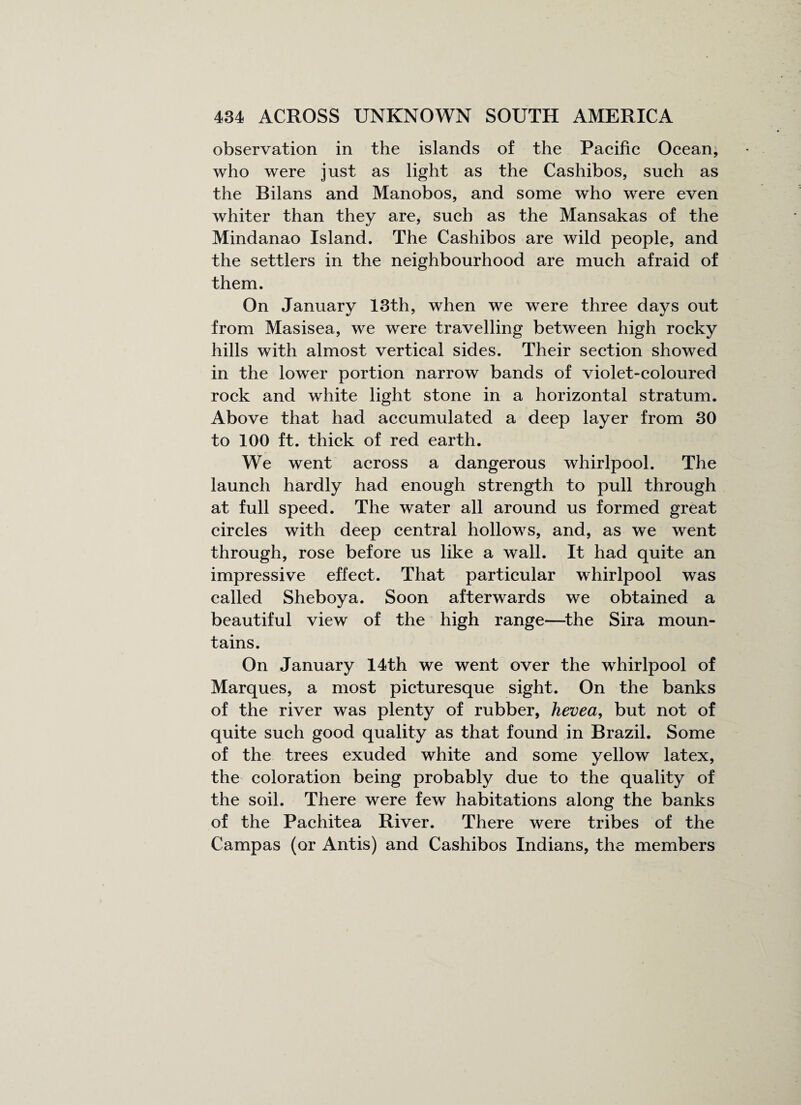 observation in the islands of the Pacific Ocean; who were just as light as the Cashibos, such as the Bilans and Manobos, and some who were even whiter than they are, such as the Mansakas of the Mindanao Island. The Cashibos are wild people, and the settlers in the neighbourhood are much afraid of them. On January 13th, when we were three days out from Masisea, we were travelling between high rocky hills with almost vertical sides. Their section showed in the lower portion narrow bands of violet-coloured rock and white light stone in a horizontal stratum. Above that had accumulated a deep layer from 30 to 100 ft. thick of red earth. We went across a dangerous whirlpool. The launch hardly had enough strength to pull through at full speed. The water all around us formed great circles with deep central hollows, and, as we went through, rose before us like a wall. It had quite an impressive effect. That particular whirlpool was called Sheboya. Soon afterwards we obtained a beautiful view of the high range—the Sira moun¬ tains. On January 14th we went over the whirlpool of Marques, a most picturesque sight. On the banks of the river was plenty of rubber, hevea, but not of quite such good quality as that found in Brazil. Some of the trees exuded white and some yellow latex, the coloration being probably due to the quality of the soil. There were few habitations along the banks of the Pachitea River. There were tribes of the Campas (or Antis) and Cashibos Indians, the members