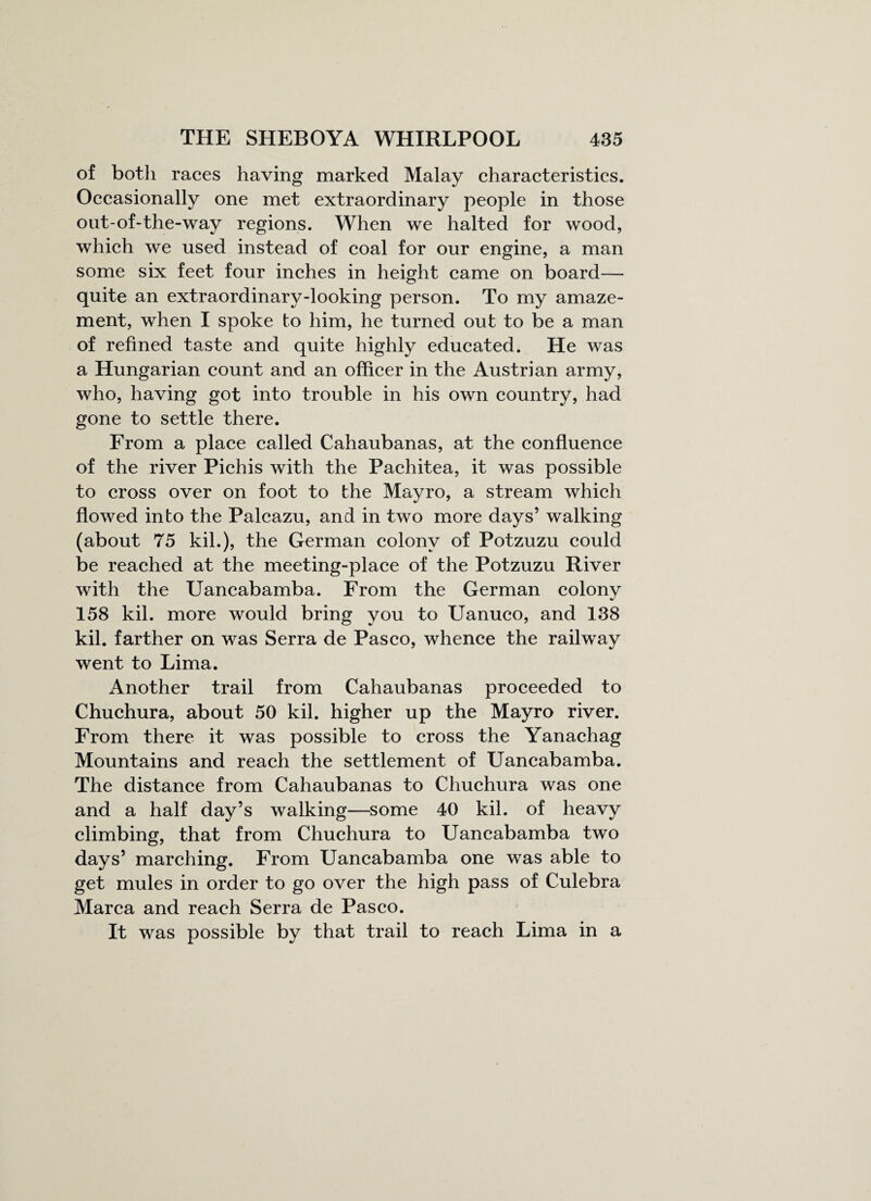 of both races having marked Malay characteristics. Occasionally one met extraordinary people in those out-of-the-way regions. When we halted for wood, which we used instead of coal for our engine, a man some six feet four inches in height came on board— quite an extraordinary-looking person. To my amaze¬ ment, when I spoke to him, he turned out to be a man of refined taste and quite highly educated. He was a Hungarian count and an officer in the Austrian army, who, having got into trouble in his own country, had gone to settle there. From a place called Cahaubanas, at the confluence of the river Pichis with the Pachitea, it was possible to cross over on foot to the Mayro, a stream which flowed into the Palcazu, and in two more days’ walking (about 75 kil.), the German colony of Potzuzu could be reached at the meeting-place of the Potzuzu River with the Uancabamba. From the German colony 158 kil. more would bring you to Uanuco, and 138 kil. farther on was Serra de Pasco, whence the railway went to Lima. Another trail from Cahaubanas proceeded to Chuchura, about 50 kil. higher up the Mayro river. From there it was possible to cross the Yanachag Mountains and reach the settlement of Uancabamba. The distance from Cahaubanas to Chuchura was one and a half day’s walking—some 40 kil. of heavy climbing, that from Chuchura to Uancabamba two days’ marching. From Uancabamba one was able to get mules in order to go over the high pass of Culebra Marca and reach Serra de Pasco. It was possible by that trail to reach Lima in a
