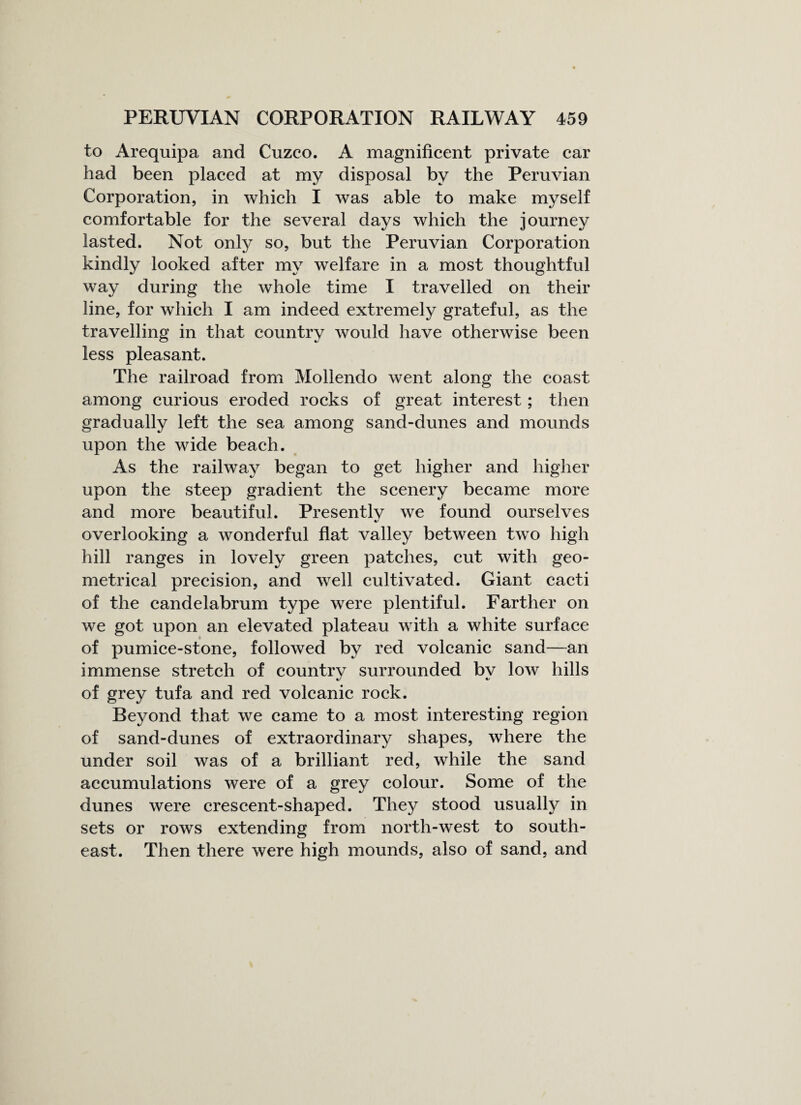 to Arequipa and Cuzco. A magnificent private car had been placed at my disposal by the Peruvian Corporation, in which I was able to make myself comfortable for the several days which the journey lasted. Not only so, but the Peruvian Corporation kindly looked after my welfare in a most thoughtful way during the whole time I travelled on their line, for which I am indeed extremely grateful, as the travelling in that country would have otherwise been less pleasant. The railroad from Mollendo went along the coast among curious eroded rocks of great interest; then gradually left the sea among sand-dunes and mounds upon the wide beach. As the railway began to get higher and higher upon the steep gradient the scenery became more and more beautiful. Presently we found ourselves overlooking a wonderful flat valley between two high hill ranges in lovely green patches, cut with geo¬ metrical precision, and well cultivated. Giant cacti of the candelabrum type were plentiful. Farther on we got upon an elevated plateau with a white surface of pumice-stone, followed by red volcanic sand—an immense stretch of country surrounded bv low hills of grey tufa and red volcanic rock. Beyond that we came to a most interesting region of sand-dunes of extraordinary shapes, where the under soil was of a brilliant red, while the sand accumulations were of a grey colour. Some of the dunes were crescent-shaped. They stood usually in sets or rows extending from north-west to south¬ east. Then there were high mounds, also of sand, and