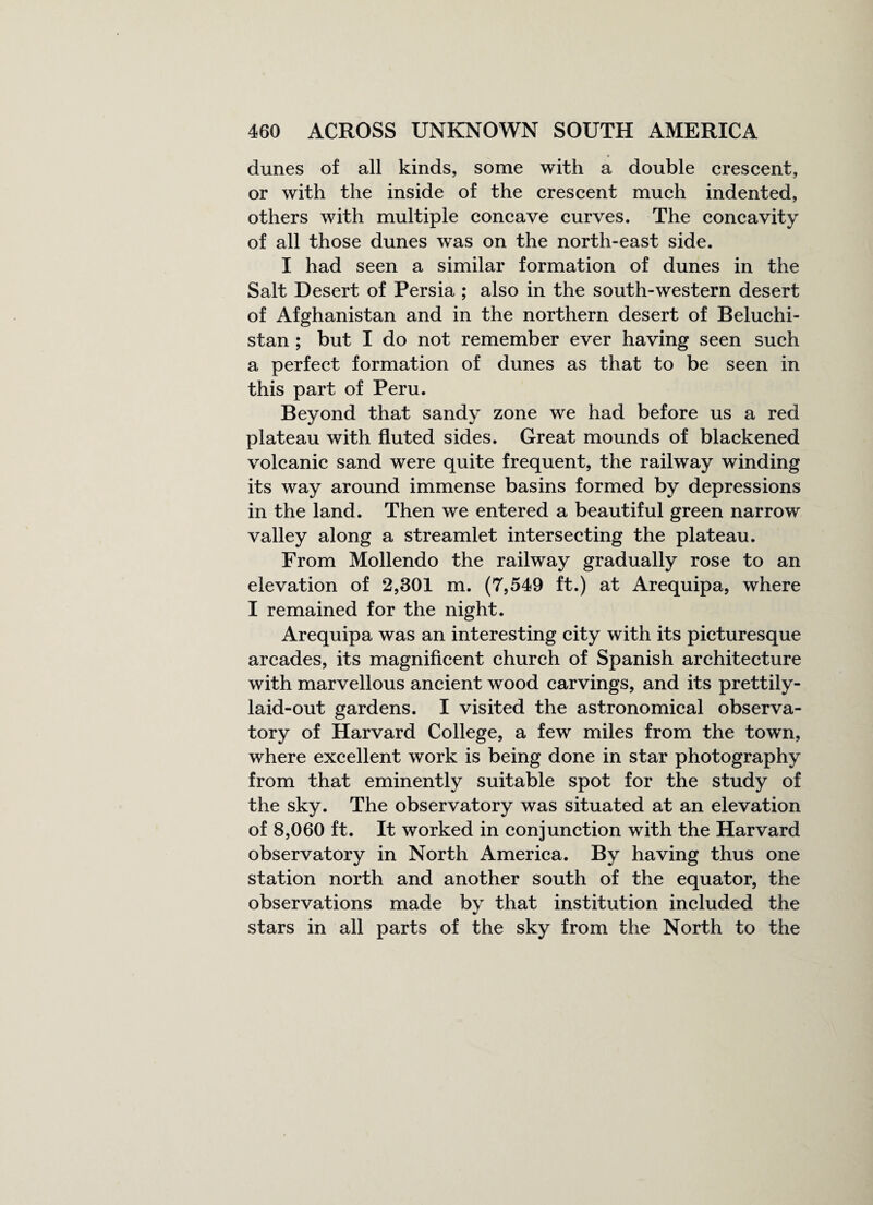 dunes of all kinds, some with a double crescent, or with the inside of the crescent much indented, others with multiple concave curves. The concavity of all those dunes was on the north-east side. I had seen a similar formation of dunes in the Salt Desert of Persia ; also in the south-western desert of Afghanistan and in the northern desert of Beluchi- stan ; but I do not remember ever having seen such a perfect formation of dunes as that to be seen in this part of Peru. Beyond that sandy zone we had before us a red plateau with fluted sides. Great mounds of blackened volcanic sand were quite frequent, the railway winding its way around immense basins formed by depressions in the land. Then we entered a beautiful green narrow valley along a streamlet intersecting the plateau. From Mollendo the railway gradually rose to an elevation of 2,301 m. (7,549 ft.) at Arequipa, where I remained for the night. Arequipa was an interesting city with its picturesque arcades, its magnificent church of Spanish architecture with marvellous ancient wood carvings, and its prettily- laid-out gardens. I visited the astronomical observa¬ tory of Harvard College, a few miles from the town, where excellent work is being done in star photography from that eminently suitable spot for the study of the sky. The observatory was situated at an elevation of 8,060 ft. It worked in conjunction with the Harvard observatory in North America. By having thus one station north and another south of the equator, the observations made by that institution included the stars in all parts of the sky from the North to the
