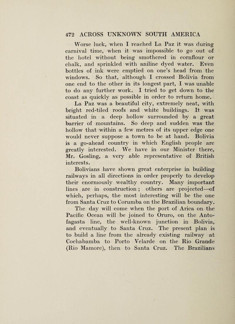 Worse luck, when I reached La Paz it was during carnival time, when it was impossible to go out of the hotel without being smothered in cornflour or chalk, and sprinkled with aniline dyed water. Even bottles of ink were emptied on one’s head from the windows. So that, although I crossed Bolivia from one end to the other in its longest part, I was unable to do any further work. I tried to get down to the coast as quickly as possible in order to return home. La Paz was a beautiful city, extremely neat, with bright red-tiled roofs and white buildings. It was situated in a deep hollow surrounded by a great barrier of mountains. So deep and sudden was the hollow that within a few metres of its upper edge one would never suppose a town to be at hand. Bolivia is a go-ahead country in which English people are greatly interested. We have in our Minister there, Mr. Gosling, a very able representative of British interests. Bolivians have shown great enterprise in building railways in all directions in order properly to develop their enormously wealthy country. Many important lines are in construction ; others are projected—of which, perhaps, the most interesting will be the one from Santa Cruz to Corumba on the Brazilian boundary. The day will come when the port of Arica on the Pacific Ocean will be joined to Oruro, on the Anto¬ fagasta line, the well-known junction in Bolivia, and eventually to Santa Cruz. The present plan is to build a line from the already existing railway at Cochabamba to Porto Velarde on the Rio Grande (Rio Mamore), then to Santa Cruz. The Brazilians