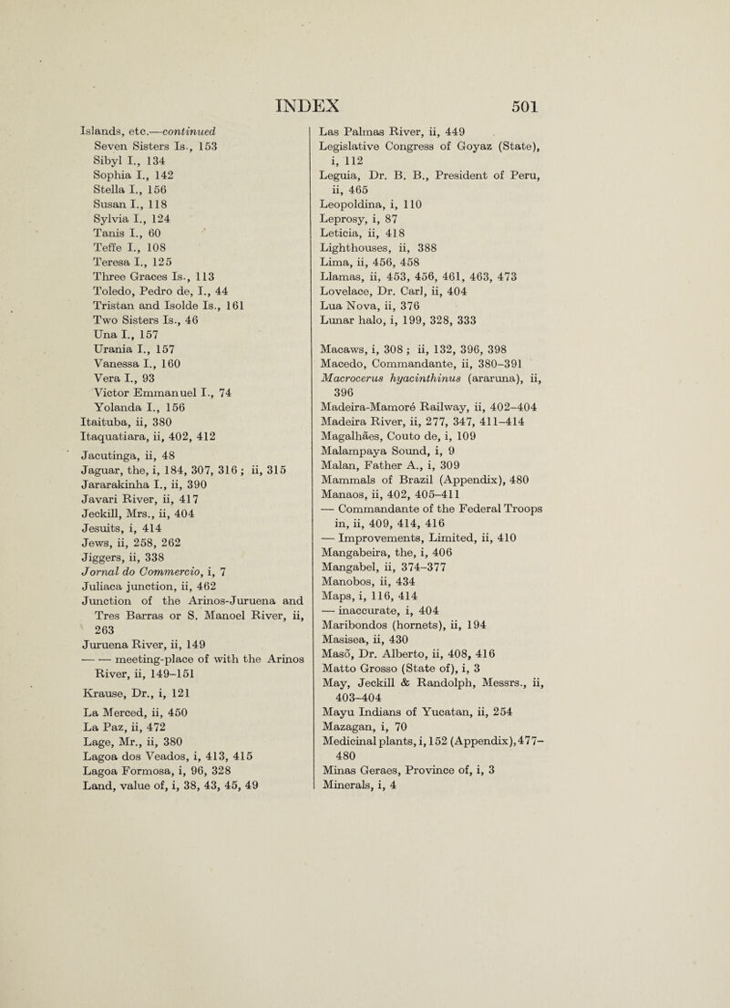 Islands, etc.—continued Seven Sisters Is., 153 Sibyl I., 134 Sophia I., 142 Stella I., 156 Susan I., 118 Sylvia I., 124 Tanis I., 60 Teffe I., 108 Teresa I., 125 Three Graces Is., 113 Toledo, Pedro de, I., 44 Tristan and Isolde Is., 161 Two Sisters Is., 46 Una I., 157 Urania I., 157 Vanessa I., 160 Vera I., 93 Victor Emmanuel I., 74 Yolanda I., 156 Itaituba, ii, 380 Itaquatiara, ii, 402, 412 Jacutinga, ii, 48 Jaguar, the, i, 184, 307, 316 ; ii, 315 Jararakinha I., ii, 390 Javari River, ii, 417 Jeckill, Mrs., ii, 404 Jesuits, i, 414 Jews, ii, 258, 262 Jiggers, ii, 338 Jornal do Commercio, i, 7 Juliaca junction, ii, 462 Junction of the Arinos-Juruena and Tres Barras or S. Manoel River, ii, 263 Juruena River, ii, 149 -meeting-place of with the Arinos River, ii, 149-151 Krause, Dr., i, 121 La Merced, ii, 450 La Paz, ii, 472 Lage, Mr., ii, 380 Lagoa dos Veados, i, 413, 415 Lagoa Formosa, i, 96, 328 Land, value of, i, 38, 43, 45, 49 Las Palmas River, ii, 449 Legislative Congress of Goyaz (State), i, 112 Leguia, Dr. B. B., President of Peru, ii, 465 Leopoldina, i, 110 Leprosy, i, 87 Leticia, ii, 418 Lighthouses, ii, 388 Lima, ii, 456, 458 Llamas, ii, 453, 456, 461, 463, 473 Lovelace, Dr. Carl, ii, 404 Lua Nova, ii, 376 Lunar halo, i, 199, 328, 333 Macaws, i, 308 ; ii, 132, 396, 398 Macedo, Commandante, ii, 380-391 Macrocerus hyacinthinus (araruna), ii, 396 Madeira-Mamore Railway, ii, 402-404 Madeira River, ii, 277, 347, 411-414 Magalhaes, Couto de, i, 109 Malampaya Sound, i, 9 Malan, Father A., i, 309 Mammals of Brazil (Appendix), 480 Manaos, ii, 402, 405-411 — Commandante of the Federal Troops in, ii, 409, 414, 416 — Improvements, Limited, ii, 410 Mangabeira, the, i, 406 Mangabel, ii, 374-377 Manobos, ii, 434 Maps, i, 116, 414 — inaccurate, i, 404 Maribondos (hornets), ii, 194 Masisea, ii, 430 Maso, Dr. Alberto, ii, 408, 416 Matto Grosso (State of), i, 3 May, Jeckill & Randolph, Messrs., ii, 403-404 Mayu Indians of Yucatan, ii, 254 Mazagan, i, 70 Medicinal plants, i, 152 (Appendix), 4 7 7- 480 Minas Geraes, Province of, i, 3 Minerals, i, 4