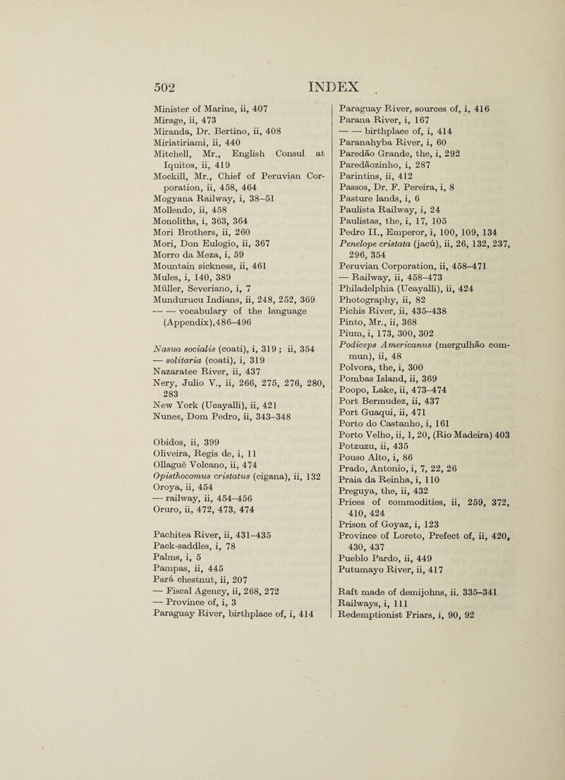 Minister of Marine, ii, 407 Mirage, ii, 473 Miranda, Dr. Bertino, ii, 408 Miriatiriami, ii, 440 Mitchell, Mr., English Consul at Iquitos, ii, 419 Mockill, Mr., Chief of Peruvian Cor¬ poration, ii, 458, 464 Mogyana Railway, i, 38-51 Mollendo, ii, 458 Monoliths, i, 363, 364 Mori Brothers, ii, 260 Mori, Don Eulogio, ii, 367 Morro da Meza, i, 59 Mountain sickness, ii, 461 Mules, i, 140, 389 Muller, Severiano, i, 7 Mundurucu Indians, ii, 248, 252, 369 -vocabulary of the language (Appendix), 4 8 6-496 Nasua socialis (coati), i, 319 ; ii, 354 — solitaria (coati), i, 319 Nazaratec River, ii, 437 Nery, Julio V., ii, 266, 275, 276, 280, 283 New York (Ucayalli), ii, 421 Nunes, Dom Pedro, ii, 343-348 Obidos, ii, 399 Oliveira, Regis de, i, 11 Ollague Volcano, ii, 474 Opisthocomus cristatus (cigana), ii, 132 Oroya, ii, 454 •— railway, ii, 454-456 Oruro, ii, 472, 473, 474 Pachitea River, ii, 431-435 Pack-saddles, i, 78 Palms, i, 5 Pampas, ii, 445 Para chestnut, ii, 207 — Fiscal Agency, ii, 268, 272 — Province of, i, 3 Paraguay River, birthplace of, i, 414 Paraguay River, sources of, i, 416 Parana River, i, 167 -birthplace of, i, 414 Paranahyba River, i, 60 Paredao Grande, the, i, 292 Paredaozinho, i, 287 Parintins, ii, 412 Passos, Dr. F. Pereira, i, 8 Pasture lands, i, 6 Paulista Railway, i, 24 Paulistas, the, i, 17, 105 Pedro II., Emperor, i, 100, 109, 134 Penelope cristata (jacu), ii, 26, 132, 237, 296, 354 Peruvian Corporation, ii, 458-471 — Railway, ii, 458-473 Philadelphia (Ucayalli), ii, 424 Photography, ii, 82 Pichis River, ii, 435-438 Pinto, Mr., ii, 368 Pium, i, 173, 300, 302 Podiceps Americanus (mergulhao com- mun), ii, 48 Polvora, the, i, 300 Pombas Island, ii, 369 Poopo, Lake, ii, 473-474 Port Bermudez, ii, 437 Port Guaqui, ii, 471 Porto do Castanho, i, 161 Porto Velho, ii, 1, 20, (Rio Madeira) 403 Potzuzu, ii, 435 Pouso Alto, i, 86 Prado, Antonio, i, 7, 22, 26 Praia da Reinha, i, 110 Preguya, the, ii, 432 Prices of commodities, ii, 259, 372, 410, 424 Prison of Goyaz, i, 123 Province of Loreto, Prefect of, ii, 420, 430, 437 Pueblo Pardo, ii, 449 Putumayo River, ii, 417 Raft made of demijohns, ii. 335—341 Railways, i, 111 Redemptionist Friars, i, 90, 92