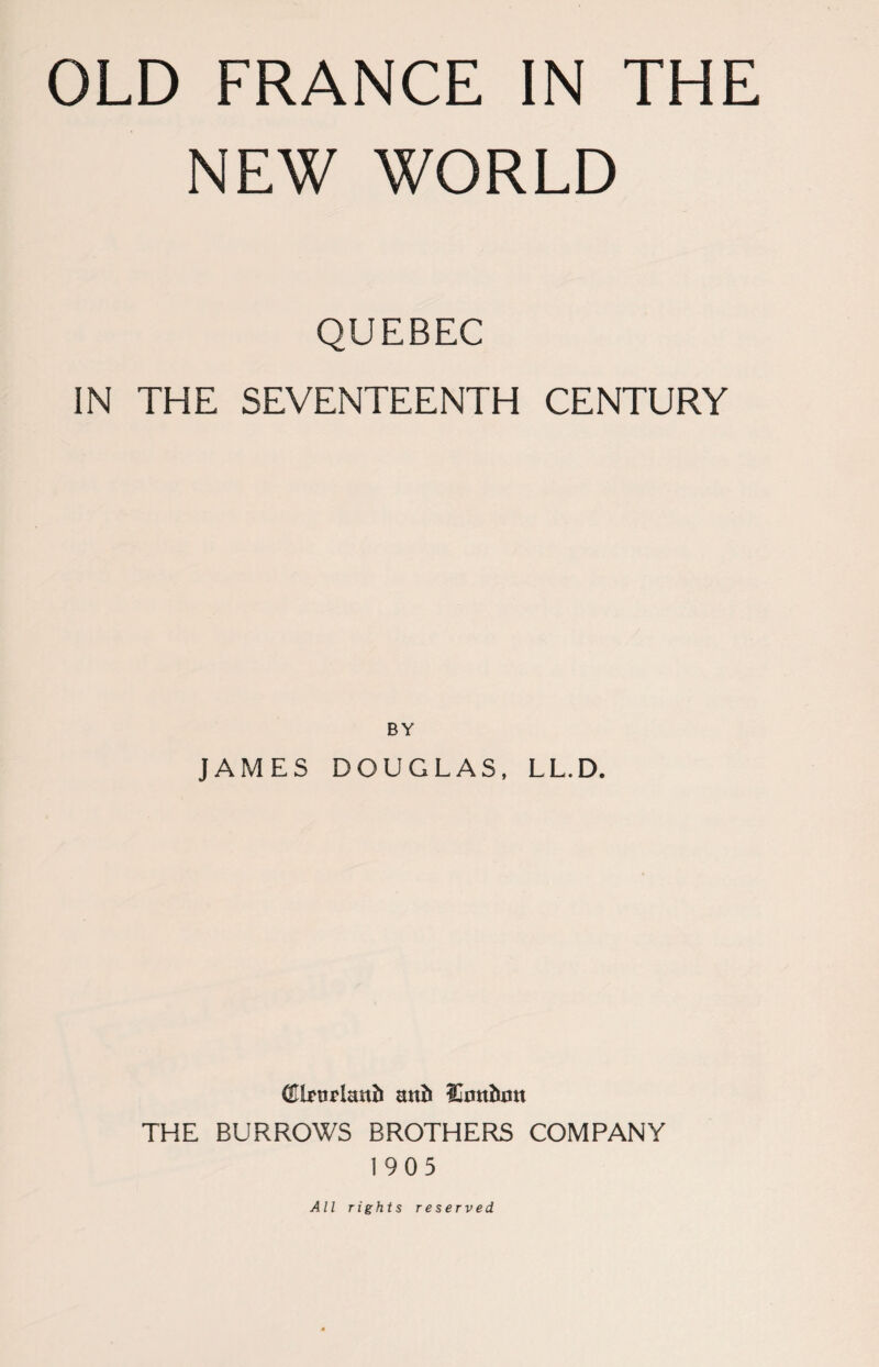 OLD FRANCE IN THE NEW WORLD QUEBEC IN THE SEVENTEENTH CENTURY BY JAMES DOUGLAS, LL.D. mb lOotthim THE BURROWS BROTHERS COMPANY 1905 All rights reserved