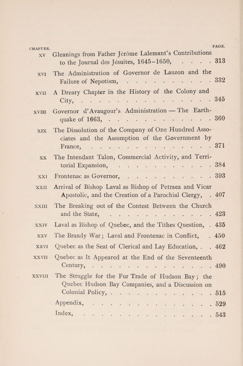 PAGE. CHAPTER. xv Gleanings from Father Jerome Lalemant’s Contributions to the Journal des Jesuites, 1645-1650, .... 313 xvi The Administration of Governor de Lauzon and the Failure of Nepotism,.332 xvii A Dreary Chapter in the History of the Colony and City,.345 xviii Governor d’Avaugour’s Administration — The Earth¬ quake of 1663, . 360 xix The Dissolution of the Company of One Hundred Asso¬ ciates and the Assumption of the Government by France,.371 xx The Intendant Talon, Commercial Activity, and Terri¬ torial Expansion, . . ..384 xxi Frontenac as Governor,.393 xxii Arrival of Bishop Laval as Bishop of Petraea and Vicar Apostolic, and the Creation of a Parochial Clergy, . 407 xxiii The Breaking out of the Contest Between the Church and the State,.423 xxiv Laval as Bishop of Quebec, and the Tithes Question, . 435 xxv The Brandy War; Laval and Frontenac in Conflict, . 450 xxvi Quebec as the Seat of Clerical and Lay Education, . . 462 xxvii Quebec as It Appeared at the End of the Seventeenth Century,.490 xxviJi The Struggle for the Fur Trade of Fludson Bay; the Quebec Hudson Bay Companies, and a Discussion on Colonial Policy,.515 Appendix,.529 index,.543