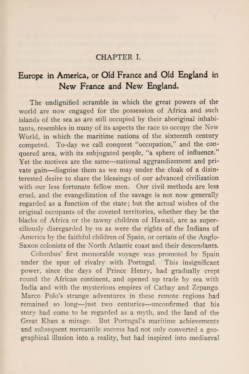 CHAPTER I. Europe in America, or Old France and Old England in New France and New England* The undignified scramble in which the great powers of the world are now engaged for the possession of Africa and such islands of the sea as are still occupied by their aboriginal inhabi¬ tants, resembles in many of its aspects the race to occupy the New World, in which the maritime nations of the sixteenth century competed. To-day we call conquest “occupation,” and the con¬ quered area, with its subjugated people, “a sphere of influence.” Yet the motives are the same—national aggrandizement and pri¬ vate gain—disguise them as we may under the cloak of a disin¬ terested desire to share the blessings of our advanced civilization with our less fortunate fellow men. Our civil methods are less cruel, and the evangelization of the savage is not now generally regarded as a function of the state; but the actual wishes of the original occupants of the coveted territories, whether they be the blacks of Africa or the tawny children of Hawaii, are as super¬ ciliously disregarded by us as were the rights of the Indians of America by the faithful children of Spain, or certain of the Anglo- Saxon colonists of the North Atlantic coast and their descendants. Columbus’ first memorable voyage was promoted by Spain tinder the spur of rivalry with Portugal. This insignificant power, since the days of Prince Henry, had gradually crept round the African continent, and opened up trade by sea with India and with the mysterious empires of Cathay and Zepango. Marco Polo’s strange adventures in these remote regions had remained so long—just two centuries—unconfirmed that his story had come to be regarded as a myth, and the land of the Great Khan a mirage. But Portugal's maritime achievements and subsequent mercantile success had not only converted a geo¬ graphical illusion into a reality, but had inspired into mediaeval