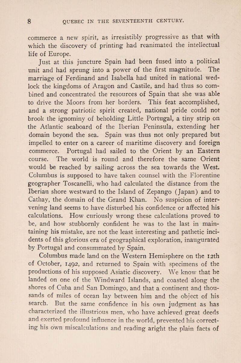 commerce a new spirit, as irresistibly progressive as that with which the discovery of printing had reanimated the intellectual life of Europe. Just at this juncture Spain had been fused into a political unit and had sprung into a power of the first magnitude. The marriage of Ferdinand and Isabella had united in national wed¬ lock the kingdoms of Aragon and Castile, and had thus so com¬ bined and concentrated the resources of Spain that she was able to drive the Moors from her borders. This feat accomplished, and a strong patriotic spirit created, national pride could not brook the ignominy of beholding Little Portugal, a tiny strip on the Atlantic seaboard of the Iberian Peninsula, extending her domain beyond the sea. Spain was thus not only prepared but impelled to enter on a career of maritime discovery and foreign commerce. Portugal had sailed to the Orient by an Eastern course. The world is round and therefore the same Orient would be reached by sailing across the sea towards the West. Columbus is supposed to have taken counsel with the Florentine geographer Toscanelli, who had calculated the distance from the Iberian shore westward to the Island of Zepango (Japan) and to Cathay, the domain of the Grand Khan. No suspicion of inter¬ vening land seems to have disturbed his confidence or afifected his calculations. How curiously wrong these calculations proved to be, and how stubbornly confident he was to the last in main¬ taining his mistake, are not the least interesting and pathetic inci¬ dents of this glorious era of geographical exploration, inaugurated by Portugal and consummated by Spain. Columbus made land on the Western Hemisphere on the 12th of October, 1492, and returned to Spain with specimens of the productions of his supposed Asiatic discovery. We know that he landed on one of the Windward Islands, and coasted along the shores of Cuba and San Domingo, and that a continent and thou¬ sands of miles of ocean lay between him and the object of his search. But the same confidence in his own judgment as has characterized the illustrious men, who have achieved great deeds and exerted profound influence in the world, prevented his correct¬ ing his own miscalculations and reading aright the plain facts of