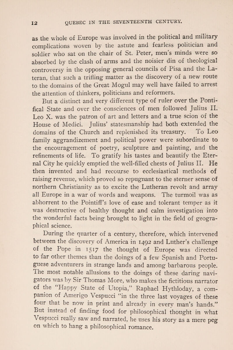 as the whole of Europe was involved in the political and military complications woven by the astute and fearless politician and soldier who sat on the chair of St. Peter, men’s minds were so absorbed by the clash of arms and the noisier din of theological controversy in the opposing general councils of Pisa and the La- teran, that such a trifling matter as the discovery of a new route to the domains of the Great Mogul may well have failed to arrest the attention of thinkers, politicians and reformers. But a distinct and very different type of ruler over the Ponti¬ fical State and over the consciences of men followed Julius II. Leo X. was the patron of art and letters and a true scion of the House of Medici. Julius’ statesmanship had both extended the domains of the Church and replenished its treasury. To Leo family aggrandizement and political power w'ere subordinate to the encouragement of poetry, sculpture and painting, and the refinements of life. To gratify his tastes and beautify the Eter¬ nal City he quickly emptied the well-filled chests of Julius II. He then invented and had recourse to ecclesiastical methods of raising revenue, which proved so repugnant to the sterner sense of northern Christianity as to excite the Lutheran revolt and array all Europe in a war of words and weapons. The turmoil was as abhorrent to the Pointiff’s love of ease and tolerant temper as it was destructive of healthy thought and calm investigation into the wonderful facts being brought to light in the field of geogra¬ phical science. During the quarter of a century, therefore, which intervened between the discovery of America in 1492 and Luther’s challenge of the Pope in 1517 the thought of Europe was directed to far other themes than the doings of a few Spanish and Portu¬ guese adventurers in strange lands and among barbarous people. 1 he most notable allusions to the doings of these daring navi¬ gators was by Sir Thomas More, who makes the fictitious narrator of the “Happy State of Utopia,” Raphael Hythloday, a com¬ panion of Amerigo Vespucci “in the three last voyages of these four that be now in print and already in everv man’s hands.” But instead of finding food for philosophical thought in what \ espucci really saw and narrated, he uses his story as a mere peg on which to hang a philosophical romance.