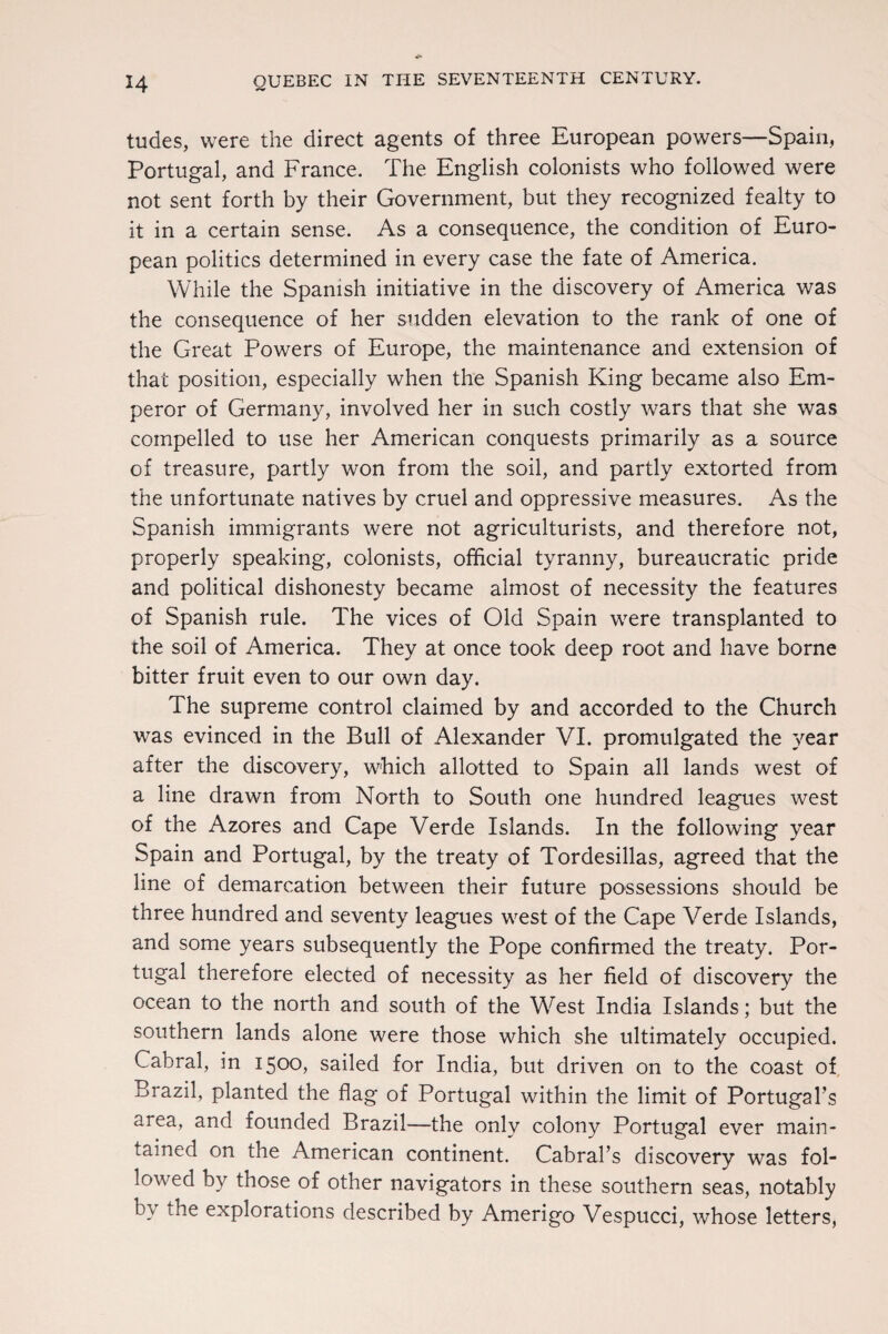 tudes, were the direct agents of three European powers—Spain, Portugal, and France. The English colonists who followed were not sent forth by their Government, but they recognized fealty to it in a certain sense. As a consequence, the condition of Euro¬ pean politics determined in every case the fate of America. While the Spanish initiative in the discovery of America was the consequence of her sudden elevation to the rank of one of the Great Powers of Europe, the maintenance and extension of that position, especially when the Spanish King became also Em¬ peror of Germany, involved her in such costly wars that she was compelled to use her American conquests primarily as a source of treasure, partly won from the soil, and partly extorted from the unfortunate natives by cruel and oppressive measures. As the Spanish immigrants were not agriculturists, and therefore not, properly speaking, colonists, official tyranny, bureaucratic pride and political dishonesty became almost of necessity the features of Spanish rule. The vices of Old Spain were transplanted to the soil of America. They at once took deep root and have borne bitter fruit even to our own day. The supreme control claimed by and accorded to the Church was evinced in the Bull of Alexander VI. promulgated the year after the discovery, which allotted to Spain all lands west of a line drawn from North to South one hundred leagues west of the Azores and Cape Verde Islands. In the following year Spain and Portugal, by the treaty of Tordesillas, agreed that the line of demarcation between their future possessions should be three hundred and seventy leagues west of the Cape Verde Islands, and some years subsequently the Pope confirmed the treaty. Por¬ tugal therefore elected of necessity as her field of discovery the ocean to the north and south of the West India Islands; but the southern lands alone were those which she ultimately occupied. Cabral, in 1500, sailed for India, but driven on to the coast of Brazil, planted the flag of Portugal within the limit of Portugal's area, and founded Brazil—the only colony Portugal ever main¬ tained on the American continent. Cabral’s discovery was fol¬ lowed by those of other navigators in these southern seas, notably by the explorations described by Amerigo Vespucci, whose letters,