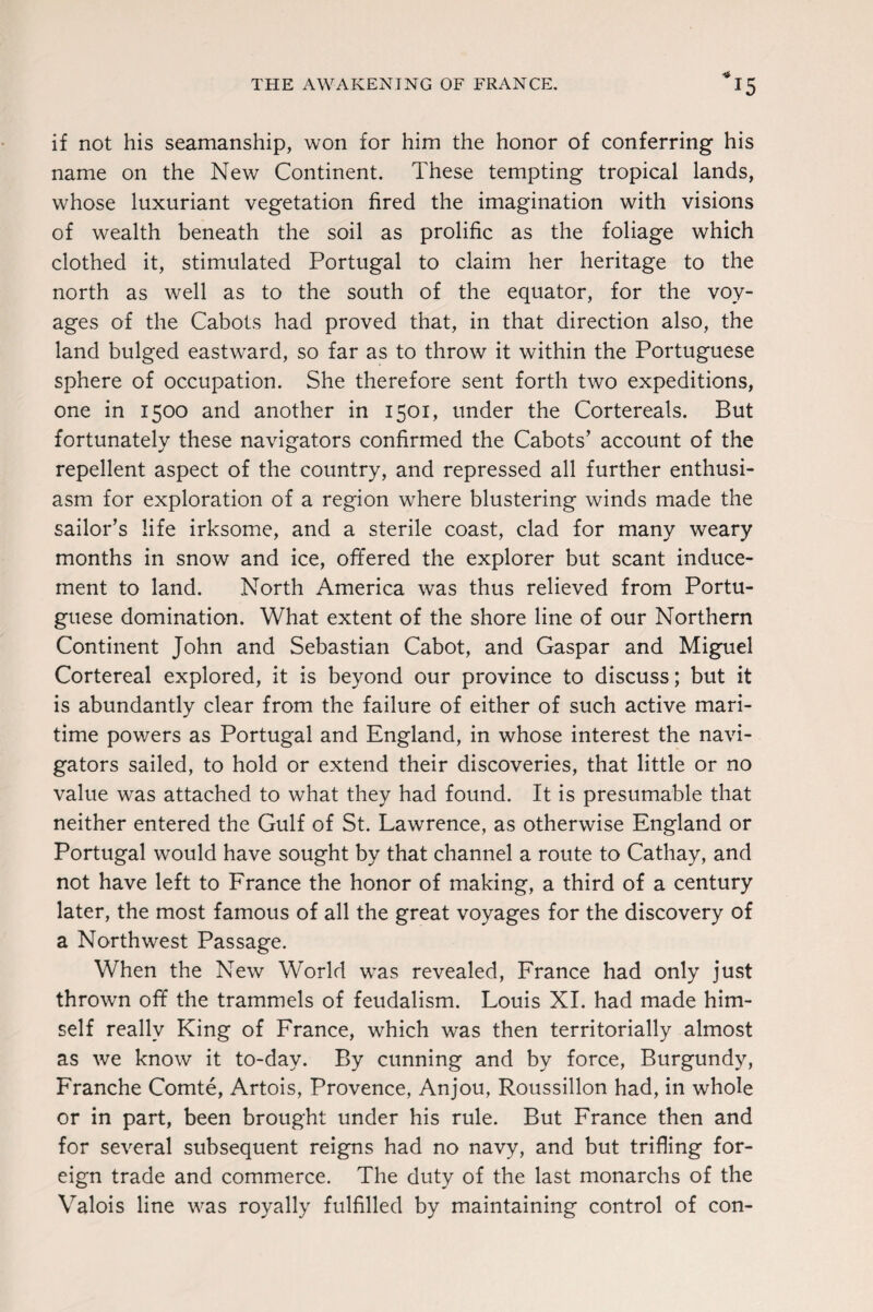 THE AWAKENING OF FRANCE. *15 if not his seamanship, won for him the honor of conferring his name on the New Continent. These tempting tropical lands, whose luxuriant vegetation fired the imagination with visions of wealth beneath the soil as prolific as the foliage which clothed it, stimulated Portugal to claim her heritage to the north as well as to the south of the equator, for the voy¬ ages of the Cabots had proved that, in that direction also, the land bulged eastward, so far as to throw it within the Portuguese sphere of occupation. She therefore sent forth two expeditions, one in 1500 and another in 1501, under the Cortereals. But fortunately these navigators confirmed the Cabots’ account of the repellent aspect of the country, and repressed all further enthusi¬ asm for exploration of a region where blustering winds made the sailor’s life irksome, and a sterile coast, clad for many weary months in snow and ice, offered the explorer but scant induce¬ ment to land. North America was thus relieved from Portu¬ guese domination. What extent of the shore line of our Northern Continent John and Sebastian Cabot, and Gaspar and Miguel Cortereal explored, it is beyond our province to discuss; but it is abundantly clear from the failure of either of such active mari¬ time powers as Portugal and England, in whose interest the navi¬ gators sailed, to hold or extend their discoveries, that little or no value was attached to what they had found. It is presumable that neither entered the Gulf of St. Lawrence, as otherwise England or Portugal would have sought by that channel a route to Cathay, and not have left to France the honor of making, a third of a century later, the most famous of all the great voyages for the discovery of a Northwest Passage. When the New World was revealed, France had only just thrown off the trammels of feudalism. Louis XI. had made him¬ self really King of France, which was then territorially almost as we know it to-day. By cunning and by force, Burgundy, Franche Comte, Artois, Provence, Anjou, Roussillon had, in whole or in part, been brought under his rule. But France then and for several subsequent reigns had no navy, and but trifling for¬ eign trade and commerce. The duty of the last monarchs of the Valois line was royally fulfilled by maintaining control of con-