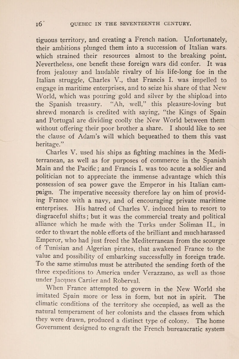 tiguous territory, and creating a French nation. Unfortunately, their ambitions plunged them into a succession of Italian wars, which strained their resources almost to the breaking point. Nevertheless, one benefit these foreign wars did confer. It was from jealousy and laudable rivalry of his life-long foe in the Italian struggle, Charles V., that Francis I. was impelled to engage in maritime enterprises, and to seize his share of that New World, which was pouring gold and silver by the shipload into the Spanish treasury. “Ah, well/’ this pleasure-loving but shrewd monarch is credited with saying, “the Kings of Spain and Portugal are dividing coolly the New World between them without offering their poor brother a share. I should like to see the clause of Adam’s will which bequeathed to them this vast heritage.” Charles V. used his ships as fighting machines in the Medi¬ terranean, as well as for purposes of commerce in the Spanish Main and the Pacific; and Francis I. was too acute a soldier and politician not to appreciate the immense advantage which this possession of sea power gave the Emperor in his Italian cam¬ paign. The imperative necessity therefore lay on him of provid¬ ing France with a navy, and of encouraging private maritime enterprises. His hatred of Charles V. induced him to resort to disgraceful shifts; but it was the commercial treaty and political alliance which he made with the Turks under Soliman II., in order to thwart the noble efforts of the brilliant and much harassed Emperor, who had just freed the Mediterranean from the scourge of Tunisian and Algerian pirates, that awakened France to the value and possibility of embarking successfully in foreign trade. To the same stimulus must be attributed the sending forth of the three expeditions to America under Verazzano, as well as those under Jacques Cartier and Roberval. When France attempted to govern in the New World she imitated Spain more or less in form, but not in spirit. The climatic conditions of the territory she occupied, as well as the natural temperament of her colonists and the classes from which they were drawn, produced a distinct type of colony. The home Government designed to engraft the French bureaucratic system