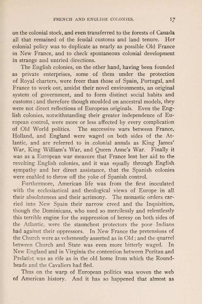 FRENCH AND ENGLISH COLONIES. on the colonial stock, and even transferred to the forests of Canada all that remained of the feudal customs and land tenure. Her colonial policy was to duplicate as nearly as possible Old France in New France, and to check spontaneous colonial development in strange and untried directions. The English colonies, on the other hand, having been founded as private enterprises, some of them under the protection of Royal charters, were freer than those of Spain, Portugal, and France to work out, amidst their novel environments, an original system of government, and to form distinct social habits and customs; and therefore though moulded on ancestral models, they were not direct reflections of European originals. Even the Eng¬ lish colonies, notwithstanding their greater independence of Eu¬ ropean control, were more or less affected by every complication of Old World politics. The successive wars between France, Holland, and England were waged on both sides of the At¬ lantic, and are referred to in colonial annals as King James’ War, King William’s War, and Queen Anne’s War. Finally it was as a European war measure that France lent her aid to the revolting English colonies, and it was equally through English sympathy and her direct assistance, that the Spanish colonies were enabled to throw off the yoke of Spanish control. Furthermore, American life was from the first inoculated with the ecclesiastical and theological views of Europe in all their absoluteness and their acrimony. The monastic orders car¬ ried into New Spain their narrow creed and the Inquisition, though the Dominicans, who used so mercilessly and relentlessly this terrible engine for the suppression of heresy on both sides of the Atlantic, were the staunchest protectors the poor Indians had against their oppressors. In New France the pretensions of the Church were as vehemently asserted as in Old; and the quarrel between Church and State was even more bitterly waged. In New England and in Virginia the contention between Puritan and Prelatist was as rife as in the old home from which the Round- heads and the Cavaliers had fled. Thus on the warp of European politics was woven the web of American history. And it has so happened that almost as