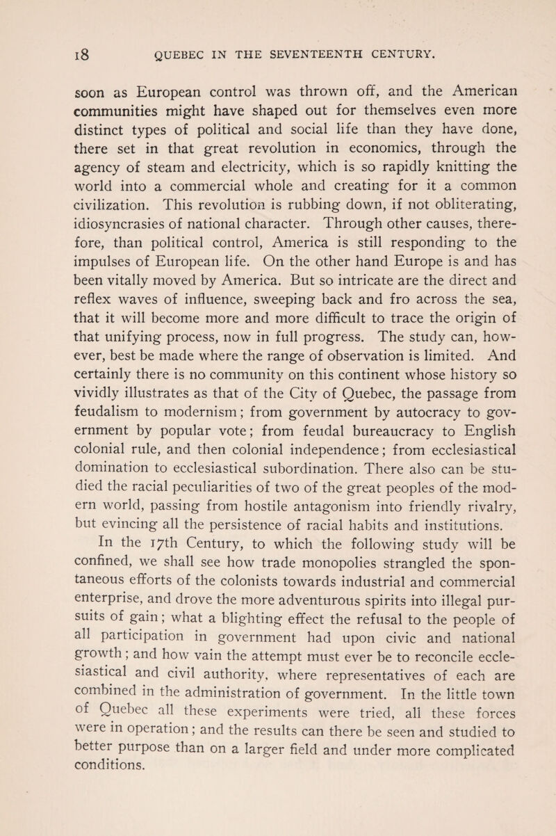 soon as European control was thrown off, and the American communities might have shaped out for themselves even more distinct types of political and social life than they have done, there set in that great revolution in economics, through the agency of steam and electricity, which is so rapidly knitting the world into a commercial whole and creating for it a common civilization. This revolution is rubbing down, if not obliterating, idiosyncrasies of national character. Through other causes, there¬ fore, than political control, America is still responding to the impulses of European life. On the other hand Europe is and has been vitally moved by America. But so intricate are the direct and reflex waves of influence, sweeping back and fro across the sea, that it will become more and more difficult to trace the origin of that unifying process, now in full progress. The study can, how¬ ever, best be made where the range of observation is limited. And certainly there is no community on this continent whose history so vividly illustrates as that of the City of Quebec, the passage from feudalism to modernism; from government by autocracy to gov¬ ernment by popular vote; from feudal bureaucracy to English colonial rule, and then colonial independence; from ecclesiastical domination to ecclesiastical subordination. There also can be stu¬ died the racial peculiarities of two of the great peoples of the mod¬ ern world, passing from hostile antagonism into friendly rivalry, but evincing all the persistence of racial habits and institutions. In the 17th Century, to which the following study will be confined, we shall see how trade monopolies strangled the spon¬ taneous efforts of the colonists towards industrial and commercial enterprise, and drove the more adventurous spirits into illegal pur¬ suits of gain; what a blighting effect the refusal to the people of all participation in government had upon civic and national growth; and how vain the attempt must ever be to reconcile eccle¬ siastical and civil authority, where representatives of each are combined in the administration of government. In the little town of Quebec all these experiments were tried, all these forces were in operation; and the results can there be seen and studied to better purpose than on a larger field and under more complicated conditions.