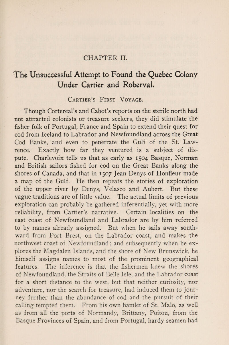 The Unsuccessful Attempt to Found the Quebec Colony Under Cartier and RobervaL Cartier's First Voyage. Though Cortereal’s and Cabot’s reports on the sterile north had not attracted colonists or treasure seekers, they did stimulate the fisher folk of Portugal, France and Spain to extend their quest for cod from Iceland to Labrador and Newfoundland across the Great Cod Banks, and even to penetrate the Gulf of the St. Law¬ rence. Exactly how far they ventured is a subject of dis¬ pute. Charlevoix tells us that as early as 1504 Basque, Norman and British sailors fished for cod on the Great Banks along the shores of Canada, and that in 1507 Jean Denys of Honfleur made a map of the Gulf. He then repeats the stories of exploration of the upper river by Denys, Velasco and Aubert. But these vague traditions are of little value. The actual limits of previous exploration can probably be gathered inferentially, yet with more reliability, from Cartier’s narrative. Certain localities on the east coast of Newfoundland and Labrador are by him referred to by names already assigned. But when he sails away south¬ ward from Port Brest, on the Labrador coast, and makes the northwest coast of Newfoundland; and subsequently when he ex¬ plores the Magdalen Islands, and the shore of New Brunswick, he himself assigns names to most of the prominent geographical features. The inference is that the fishermen knew the shores of Newfoundland, the Straits of Belle Isle, and the Labrador coast for a short distance to the west, but that neither curiosity, nor adventure, nor the search for treasure, had induced them to jour¬ ney further than the abundance of cod and the pursuit of their calling tempted them. From his own hamlet of St. Malo, as well as from all the ports of Normandy, Brittany, Poitou, from the Basque Provinces of Spain, and from Portugal, hardy seamen had