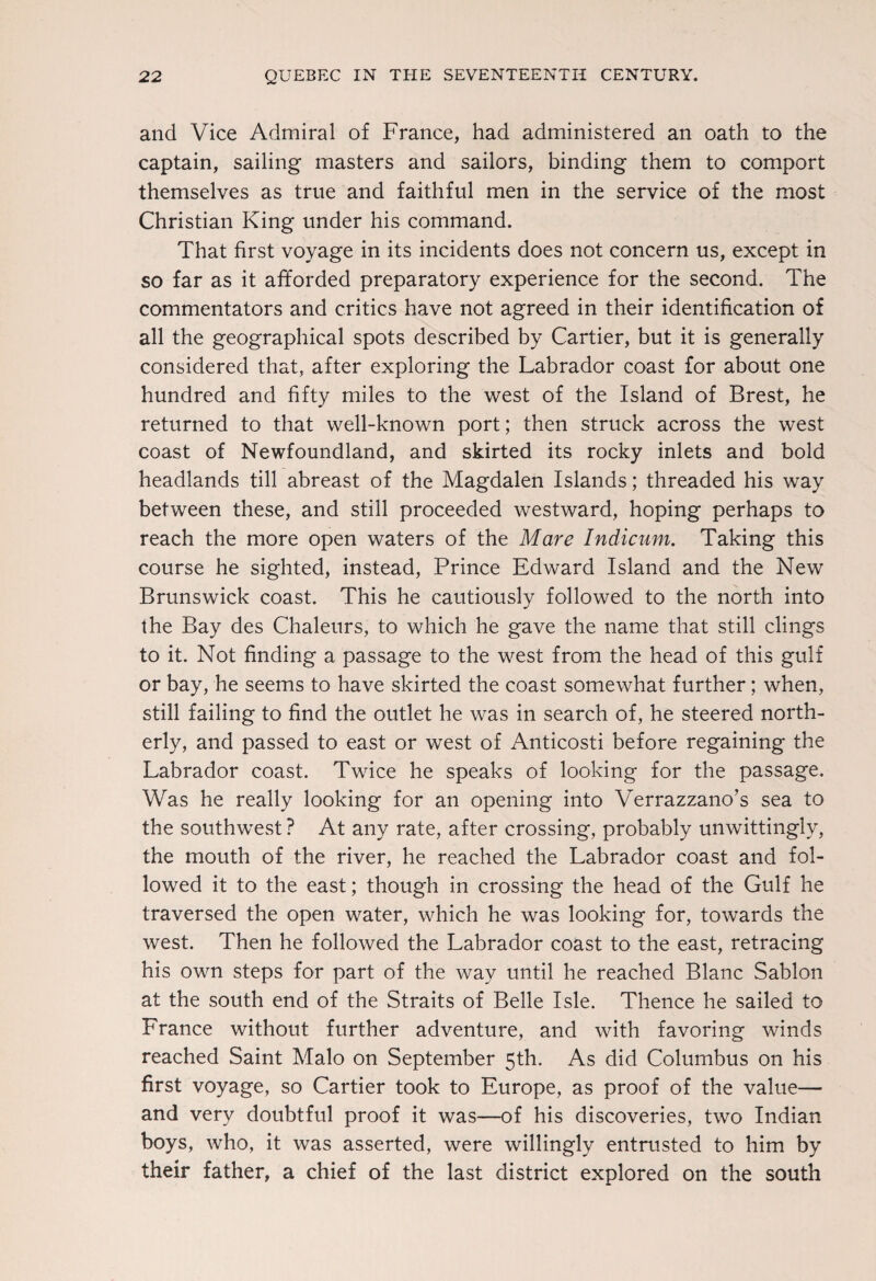 and Vice Admiral of France, had administered an oath to the captain, sailing masters and sailors, binding them to comport themselves as true and faithful men in the service of the most Christian King under his command. That first voyage in its incidents does not concern us, except in so far as it afforded preparatory experience for the second. The commentators and critics have not agreed in their identification of all the geographical spots described by Cartier, but it is generally considered that, after exploring the Labrador coast for about one hundred and fifty miles to the west of the Island of Brest, he returned to that well-known port; then struck across the west coast of Newfoundland, and skirted its rocky inlets and bold headlands till abreast of the Magdalen Islands; threaded his way between these, and still proceeded westward, hoping perhaps to reach the more open waters of the Mare Indicum. Taking this course he sighted, instead, Prince Edward Island and the New Brunswick coast. This he cautiously followed to the north into the Bay des Chaleurs, to which he gave the name that still clings to it. Not finding a passage to the west from the head of this gulf or bay, he seems to have skirted the coast somewhat further; when, still failing to find the outlet he was in search of, he steered north¬ erly, and passed to east or west of Anticosti before regaining the Labrador coast. Twice he speaks of looking for the passage. Was he really looking for an opening into Verrazzano’s sea to the southwest ? At any rate, after crossing, probably unwittingly, the mouth of the river, he reached the Labrador coast and fol¬ lowed it to the east; though in crossing the head of the Gulf he traversed the open water, which he was looking for, towards the west. Then he followed the Labrador coast to the east, retracing his own steps for part of the way until he reached Blanc Sablon at the south end of the Straits of Belle Isle. Thence he sailed to France without further adventure, and with favoring winds reached Saint Malo on September 5th. As did Columbus on his first voyage, so Cartier took to Europe, as proof of the value— and very doubtful proof it was—of his discoveries, two Indian boys, who, it was asserted, were willingly entrusted to him by their father, a chief of the last district explored on the south