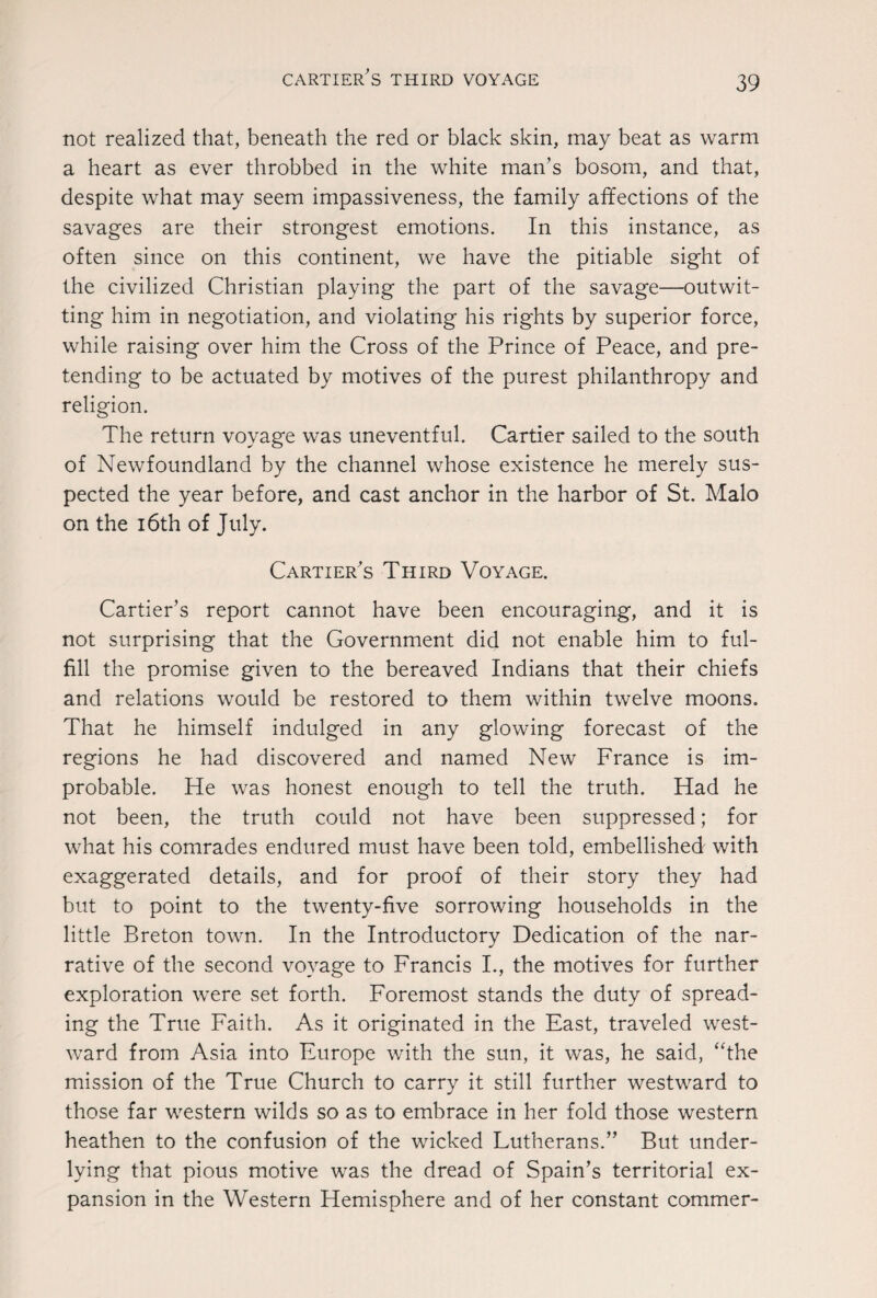 not realized that, beneath the red or black skin, may beat as warm a heart as ever throbbed in the white man’s bosom, and that, despite what may seem impassiveness, the family affections of the savages are their strongest emotions. In this instance, as often since on this continent, we have the pitiable sight of the civilized Christian playing the part of the savage—outwit¬ ting him in negotiation, and violating his rights by superior force, while raising over him the Cross of the Prince of Peace, and pre¬ tending to be actuated by motives of the purest philanthropy and religion. The return voyage was uneventful. Cartier sailed to the south of Newfoundland by the channel whose existence he merely sus¬ pected the year before, and cast anchor in the harbor of St. Malo on the 16th of July. Cartier's Third Voyage. Cartier’s report cannot have been encouraging, and it is not surprising that the Government did not enable him to ful¬ fill the promise given to the bereaved Indians that their chiefs and relations would be restored to them within twelve moons. That he himself indulged in any glowing forecast of the regions he had discovered and named New France is im¬ probable. He was honest enough to tell the truth. Had he not been, the truth could not have been suppressed; for what his comrades endured must have been told, embellished with exaggerated details, and for proof of their story they had but to point to the twenty-five sorrowing households in the little Breton town. In the Introductory Dedication of the nar¬ rative of the second voyage to Francis I., the motives for further exploration were set forth. Foremost stands the duty of spread¬ ing the True Faith. As it originated in the East, traveled west¬ ward from Asia into Europe with the sun, it was, he said, “the mission of the True Church to carry it still further westward to those far western wilds so as to embrace in her fold those western heathen to the confusion of the wicked Lutherans.” But under¬ lying that pious motive was the dread of Spain’s territorial ex¬ pansion in the Western Hemisphere and of her constant commer-