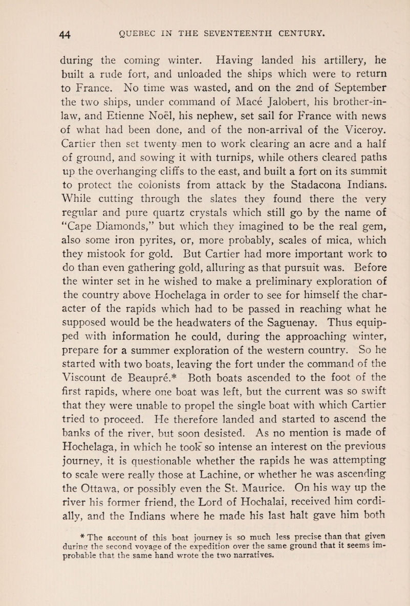 during the coming winter. Having landed his artillery, he built a rude fort, and unloaded the ships which were to return to France. No time was wasted, and on the 2nd of September the two ships, under command of Mace Jalobert, his brother-in- law, and Etienne Noel, his nephew, set sail for France with news of what had been done, and of the non-arrival of the Viceroy. Cartier then set twenty men to work clearing an acre and a half of ground, and sowing it with turnips, while others cleared paths up the overhanging cliffs to the east, and built a fort on its summit to protect the colonists from attack by the Stadacona Indians. While cutting through the slates they found there the very regular and pure quartz crystals which still go by the name of “Cape Diamonds,” but which they imagined to be the real gem, also some iron pyrites, or, more probably, scales of mica, which they mistook for gold. But Cartier had more important work to do than even gathering gold, alluring as that pursuit was. Before the winter set in he wished to make a preliminary exploration of the country above Hochelaga in order to see for himself the char¬ acter of the rapids which had to be passed in reaching what he supposed would be the headwaters of the Saguenay. Thus equip¬ ped with information he could, during the approaching winter, prepare for a summer exploration of the western country. So he started with two boats, leaving the fort under the command of the Viscount de Beaupre.* Both boats ascended to the foot of the first rapids, where one boat was left, but the current was so swift that they were unable to propel the single boat with which Cartier tried to proceed. He therefore landed and started to ascend the banks of the river, but soon desisted. As no mention is made of Hochelaga, in which he took7 so intense an interest on the previous journey, it is questionable whether the rapids he was attempting to scale were really those at Lachine, or whether he was ascending the Ottawa, or possibly even the St. Maurice. On his way up the river his former friend, the Lord of Hochalai, received him cordi¬ ally, and the Indians where he made his last halt gave him both * The account of this boat journey is so much less precise than that given during the second vovage of the expedition over the same ground that it seems im¬ probable that the same hand wrote the two narratives.