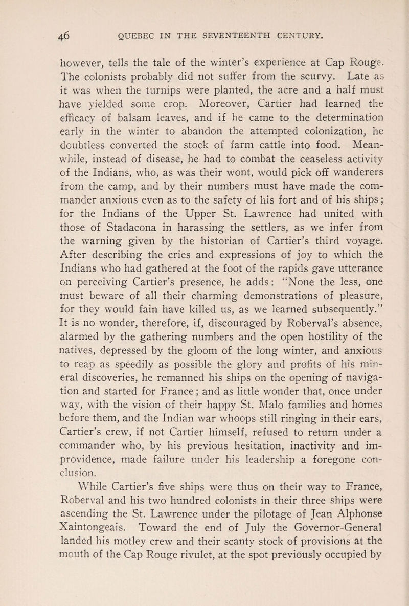 however, tells the tale of the winter’s experience at Cap Rouge. The colonists probably did not suffer from the scurvy. Late as it was when the turnips were planted, the acre and a half must have yielded some crop. Moreover, Cartier had learned the efficacy of balsam leaves, and if he came to the determination early in the winter to abandon the attempted colonization, he doubtless converted the stock of farm cattle into food. Mean¬ while, instead of disease, he had to combat the ceaseless activity of the Indians, who, as was their wont, would pick off wanderers from the camp, and by their numbers must have made the com¬ mander anxious even as to the safety of his fort and of his ships ; for the Indians of the Upper St. Lawrence had united with those of Stadacona in harassing the settlers, as we infer from the warning given by the historian of Cartier’s third voyage. After describing the cries and expressions of joy to which the Indians who had gathered at the foot of the rapids gave utterance on perceiving Cartier’s presence, he adds: “None the less, one must beware of all their charming demonstrations of pleasure, for they would fain have killed us, as we learned subsequently.” It is no wonder, therefore, if, discouraged by Roberval’s absence, alarmed by the gathering numbers and the open hostility of the natives, depressed by the gloom of the long winter, and anxious to reap as speedily as possible the glory and profits of his min¬ eral discoveries, he remanned his ships on the opening of naviga¬ tion and started for France; and as little wonder that, once under way, with the vision of their happy St. Malo families and homes before them, and the Indian war whoops still ringing in their ears, Cartier’s crew, if not Cartier himself, refused to return under a commander who, by his previous hesitation, inactivity and im¬ providence, made failure under his leadership a foregone con¬ clusion. While Cartier’s five ships were thus on their way to France, Roberval and his two hundred colonists in their three ships were ascending the St. Lawrence under the pilotage of Jean Alphonse Xaintongeais. Toward the end of July the Governor-General landed his motley crew and their scanty stock of provisions at the mouth of the Cap Rouge rivulet, at the spot previously occupied by