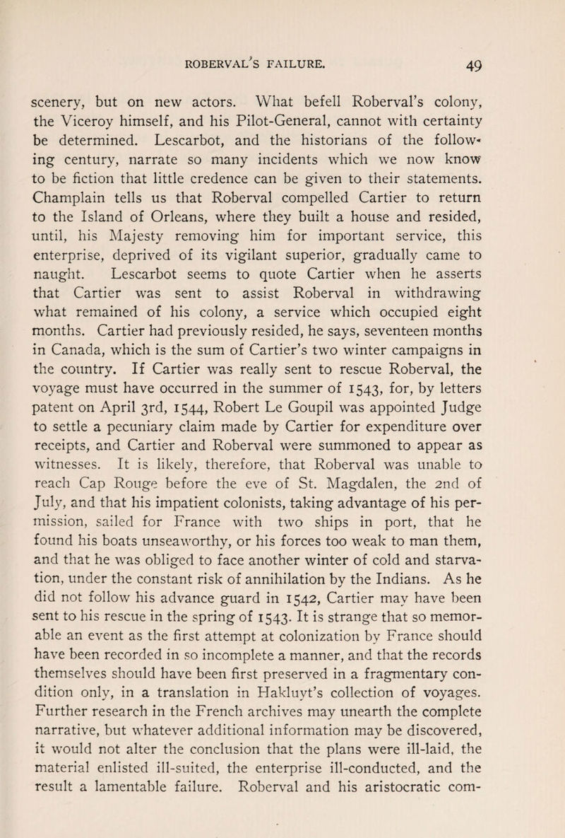 scenery, but on new actors. What befell Roberval’s colony, the Viceroy himself, and his Pilot-General, cannot with certainty be determined. Lescarbot, and the historians of the follow- ing century, narrate so many incidents which we now know to be fiction that little credence can be given to their statements. Champlain tells us that Roberval compelled Cartier to return to the Island of Orleans, where they built a house and resided, until, his Majesty removing him for important service, this enterprise, deprived of its vigilant superior, gradually came to naught. Lescarbot seems to quote Cartier when he asserts that Cartier was sent to assist Roberval in withdrawing what remained of his colony, a service which occupied eight months. Cartier had previously resided, he says, seventeen months in Canada, which is the sum of Cartier’s two winter campaigns in the country. If Cartier was really sent to rescue Roberval, the voyage must have occurred in the summer of 1543, for, by letters patent on April 3rd, 1544, Robert Le Goupil was appointed Judge to settle a pecuniary claim made by Cartier for expenditure over receipts, and Cartier and Roberval were summoned to appear as witnesses. It is likely, therefore, that Roberval was unable to reach Cap Rouge before the eve of St. Magdalen, the 2nd of July, and that his impatient colonists, taking advantage of his per¬ mission, sailed for France with two ships in port, that he found his boats unseaworthy, or his forces too weak to man them, and that he was obliged to face another winter of cold and starva¬ tion, under the constant risk of annihilation by the Indians. As he did not follow his advance guard in 1542, Cartier may have been sent to his rescue in the spring of 1543. It is strange that so memor¬ able an event as the first attempt at colonization by France should have been recorded in so incomplete a manner, and that the records themselves should have been first preserved in a fragmentary con¬ dition only, in a translation in Hakluyt’s collection of voyages. Further research in the French archives may unearth the complete narrative, but whatever additional information may be discovered, it would not alter the conclusion that the plans were ill-laid, the material enlisted ill-suited, the enterprise ill-conducted, and the result a lamentable failure. Roberval and his aristocratic com-