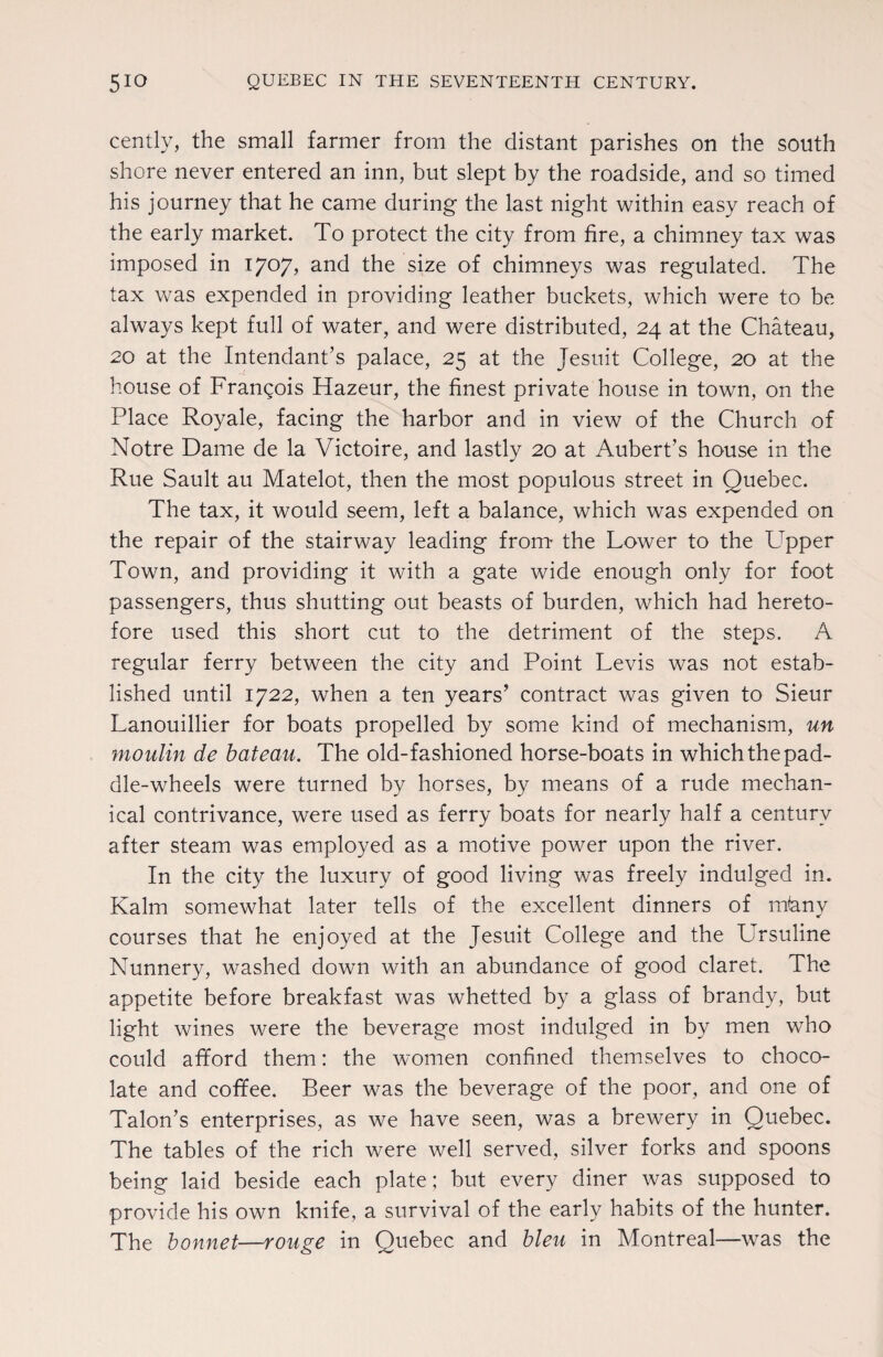 cently, the small farmer from the distant parishes on the south shore never entered an inn, but slept by the roadside, and so timed his journey that he came during the last night within easy reach of the early market. To protect the city from fire, a chimney tax was imposed in 1707, and the size of chimneys was regulated. The tax was expended in providing leather buckets, which were to be always kept full of water, and were distributed, 24 at the Chateau, 20 at the Intendant’s palace, 25 at the Jesuit College, 20 at the house of Frangois Hazeur, the finest private house in town, on the Place Royale, facing the harbor and in view of the Church of Notre Dame de la Victoire, and lastly 20 at Aubert’s house in the Rue Sault au Matelot, then the most populous street in Quebec. The tax, it would seem, left a balance, which was expended on the repair of the stairway leading from- the Lower to the LTpper Town, and providing it with a gate wide enough only for foot passengers, thus shutting out beasts of burden, which had hereto¬ fore used this short cut to the detriment of the steps. A regular ferry between the city and Point Levis was not estab¬ lished until 1722, when a ten years’ contract was given to Sieur Lanouillier for boats propelled by some kind of mechanism, un moulin de bateau. The old-fashioned horse-boats in which the pad¬ dle-wheels were turned by horses, by means of a rude mechan¬ ical contrivance, were used as ferry boats for nearly half a century after steam was employed as a motive power upon the river. In the city the luxury of good living was freely indulged in. Kalm somewhat later tells of the excellent dinners of mtany courses that he enjoyed at the Jesuit College and the Ursuline Nunnery, washed down with an abundance of good claret. The appetite before breakfast was whetted by a glass of brandy, but light wines were the beverage most indulged in by men who could afford them: the women confined themselves to choco¬ late and coffee. Beer was the beverage of the poor, and one of Talon’s enterprises, as we have seen, was a brewery in Quebec. The tables of the rich were well served, silver forks and spoons being laid beside each plate; but every diner was supposed to provide his own knife, a survival of the early habits of the hunter. The bonnet—rouge in Quebec and bleu in Montreal—was the