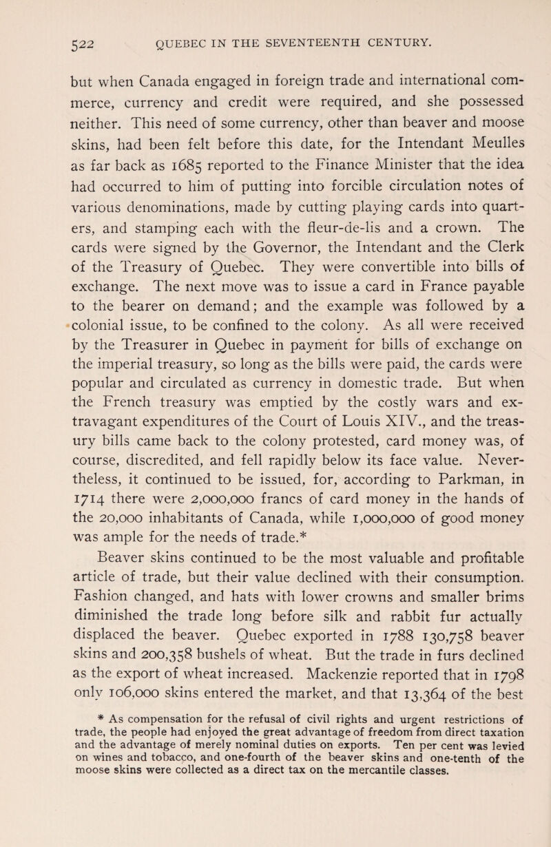 but when Canada engaged in foreign trade and international com¬ merce, currency and credit were required, and she possessed neither. This need of some currency, other than beaver and moose skins, had been felt before this date, for the Intendant Meulles as far back as 1685 reported to the Finance Minister that the idea had occurred to him of putting into forcible circulation notes of various denominations, made by cutting playing cards into quart¬ ers, and stamping each with the fleur-de-lis and a crown. The cards were signed by the Governor, the Intendant and the Clerk of the Treasury of Quebec. They were convertible into bills of exchange. The next move was to issue a card in France payable to the bearer on demand; and the example was followed by a colonial issue, to be confined to the colony. As all were received by the Treasurer in Quebec in payment for bills of exchange on the imperial treasury, so long as the bills were paid, the cards were popular and circulated as currency in domestic trade. But when the French treasury was emptied by the costly wars and ex¬ travagant expenditures of the Court of Louis XIV., and the treas¬ ury bills came back to the colony protested, card money was, of course, discredited, and fell rapidly below its face value. Never¬ theless, it continued to be issued, for, according to Parkman, in 1714 there were 2,000,000 francs of card money in the hands of the 20,000 inhabitants of Canada, while 1,000,000 of good money was ample for the needs of trade.* Beaver skins continued to be the most valuable and profitable article of trade, but their value declined with their consumption. Fashion changed, and hats with lower crowns and smaller brims diminished the trade long before silk and rabbit fur actually displaced the beaver. Quebec exported in 1788 130,758 beaver skins and 200,358 bushels of wheat. But the trade in furs declined as the export of wheat increased. Mackenzie reported that in 1798 only 106,000 skins entered the market, and that 13,364 of the best * As compensation for the refusal of civil rights and urgent restrictions of trade, the people had enjoyed the great advantage of freedom from direct taxation and the advantage of merely nominal duties on exports. Ten per cent was levied on wines and tobacco, and one-fourth of the beaver skins and one-tenth of the moose skins were collected as a direct tax on the mercantile classes.