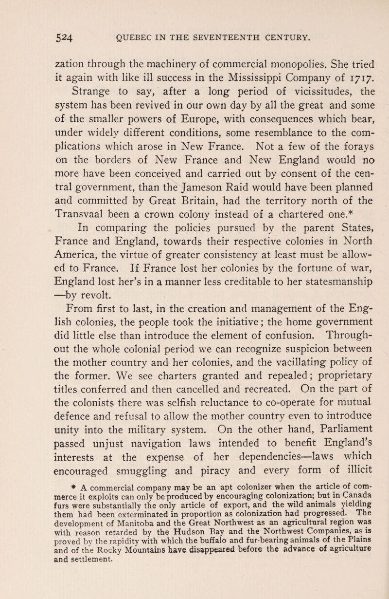 zation through the machinery of commercial monopolies. She tried it again with like ill success in the Mississippi Company of 1717. Strange to say, after a long period of vicissitudes, the system has been revived in our own day by all the great and some of the smaller powers of Europe, with consequences which bear, under widely different conditions, some resemblance to the com¬ plications which arose in New France. Not a few of the forays on the borders of New France and New England would no more have been conceived and carried out by consent of the cen¬ tral government, than the Jameson Raid would have been planned and committed by Great Britain, had the territory north of the Transvaal been a crown colony instead of a chartered one.* In comparing the policies pursued by the parent States, France and England, towards their respective colonies in North America, the virtue of greater consistency at least must be allow¬ ed to France. If France lost her colonies by the fortune of war, England lost her’s in a manner less creditable to her statesmanship —by revolt. From first to last, in the creation and management of the Eng¬ lish colonies, the people took the initiative; the home government did little else than introduce the element of confusion. Through¬ out the whole colonial period we can recognize suspicion between the mother country and her colonies, and the vacillating policy of the former. We see charters granted and repealed; proprietary titles conferred and then cancelled and recreated. On the part of the colonists there was selfish reluctance to co-operate for mutual defence and refusal to allow the mother country even to introduce unity into the military system. On the other hand, Parliament passed unjust navigation laws intended to benefit England’s interests at the expense of her dependencies—laws which encouraged smuggling and piracy and every form of illicit * A commercial company may be an apt colonizer when the article of com¬ merce it exploits can only be produced by encouraging colonization; but in Canada furs were substantially the only article of export, and the wild animals yielding them had been exterminated in proportion as colonization had progressed. The development of Manitoba and the Great Northwest as an agricultural region was with reason retarded by the Hudson Bay and the Northwest Companies, as is proved by the rapidity with which the buffalo and fur-bearing animals of the Plains and of the Rocky Mountains have disappeared before the advance of agriculture and settlement.