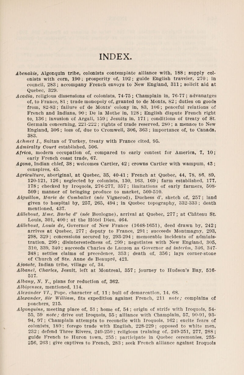 INDEX. Abenakis, Algonquin tribe, colonists contemplate alliance with, 188; supply col¬ onists with corn, 190; prosperity of, 192; guide English traveler, 270; in council, 283; accompany French envoys to New England, 311; solicit aid at Quebec, 329. Acadia, religious dissensions of colonists, 74-75; Champlain in, 76-77; advanatges of, to France, 81; trade monopoly of, granted to de Monts, 82 ; duties on goods from, 82-83 ; failure of de Monts’ colony in, 83, 106; peaceful relations of French and Indians, 90 ; De la Mothe in, 128 ; English dispute French right to, 136 ; invasion of Argali, .159 ; Jesuits in, 171 ; conditions of treaty of St. Germain concerning, 221-222 ; rights of trade reserved, 280 ; a menace to New England, 306; loss of, due to Cromwell, 306, 363 ; importance of, to Canada, 383. Achmet I., Sultan of Turkey, treaty with France cited, 95. Admiralty Court established, 506. Africa, modern occupation of, compared to early contest for America, 7, 10; early French coast trade, 67. Agona, Indian chief, 38; welcomes Cartier, 42 ; crowns Cartier with wampum, 43 ; conspires, 45. Agriculture, aboriginal, at Quebec, 35, 40-41; French at Quebec, 44, 78, 86. 89, 120-121, 126; neglected by colonists, 130, 163, 169; farm established, 177, 178 ; checked by Iroquois, 276-277, 357 ; limitations of early farmers, 508- 509; manner of bringing produce to market, 509-510. Aiguillon, Marie de Comballet (nee Vignerod), Duchess d’, sketch of, 257 ; land given to hospital by, 257, 265, 494 ; in Quebec topography, 332-333 ; death mentioned, 437. Aillebout, Mine. Barbe d’ (nee Boulogne), arrival at Quebec, 277; at Chateau St. Louis, 301, 400 ; at the Hotel Dieu, 464. Aillebout, Louis de. Governor of New France (1648-1651), deed drawn by, 242; arrives at Quebec, 277 ; deputy to France, 291; succeeds Montmagny, 293, 298, 329 ; concessions secured by, 293-294 ; memorable incidents of adminis¬ tration. 299; disinterestedness of, 299; negotiates with New England, 305, 310, 339, 340 : succeeds Charles de Lauzon as Governor ad interim, 346, 347- 348; settles claims of precedence, 353; death of, 356; lays corner-stone of Church of Ste. Anne de Beaupre, 421. Ajoaste, Indian tribe, village of, 34. Albanel, Charles, Jesuit, left at Montreal, 357; journey to Hudson’s Bay, 510- 517. Albany, N. 7., plans for reduction of, 362. Albigenses, mentioned, 114. Alexander VT., Pope, character of, 11; bull of demarcation, 14, 68. Alexander, Sir William, fits expedition against French, 211 note; complains of poachers, 215. Algonquins, meeting place of, 51 ; home of, 54 ; origin of strife with Iroquois, 54- 55, 59 note; drive out Iroquois, 55 ; alliance with Champlain, 57, 90-91, 93- 94, 97; Champlain attempts to reconcile with Iroquois, 162 ; excite fears of colonists, 180; forego trade with English, 228-229; opposed to white men, 232; defend Three Rivers, 249-250; religious training of, 249-251, 277, 288; guide French to Huron town, 255: participate in Quebec ceremonies, 255- 256, 263 ; give captives to French, 283 ; seek French alliance against Iroquois