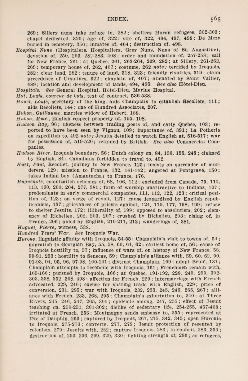 269; Sillery nuns take refuge in, 282; shelters Huron refugees, 302-303; chapel dedicated. 320; age of, 322: site of, 322, 494, 497, 498; De Mezy buried in cemetery, 356 ; inmates of, 464; destruction of, 498. Hospital Nuns (Hospitalers, Hospitallers, Grey Nuns, Nuns of St. Augustine), devotion of, 250, 263, 282-283, 408 : order and foundation of, 257-258 ; sail for New France, 261; at Quebec. 261, 263-264, 269, 282; at Sillery, 261-262, 269 ; temporary house of, 262, 407 ; costume, 262 note; terrified by Iroquois, 282 ; clear land, 282; tenure of land, 318, 323; friendly rivalries, 319; claim precedence of Ursulines, 322; chaplain of, 407; alienated by Saint Vallier, 489; location and development of lands, 494, 495. See also H6tel-Dieu. Hospitals. See General Hospital, Hotel-Dieu, Marine Hospital. Hot, Louis, coureur de hois, text of contract, 536-538. Houel, Louis, secretary of the king, aids Champlain to establish Recollets. Ill; aids Recollets, 144 ; one of Hundred Associates, 207. Hubon, Guillaume, marries widow of Hebert, 188. Hubon, Mme, English respect property of, 195, 198. Hudson Bay, 96; likeness between trading posts of, and early Quebec, 103; re¬ ported to have been seen by Vignau, 109; importance of, 391; La Potherie on expedition to, 492 note; Jesuits detailed to watch English at, 516-517; war for possession of, 519-520; retained by British. See also Commercial Com¬ panies, Hudson River, Iroquois boundary, 56; Dutch colony on, 84, 136, 155, 245; claimed by English, 84; Canadians forbidden to travel to, 492. Huet, Paul, Recollet, journey to New France, 125; insists on surrender of mur¬ derers, 129; mission to France, 132, 141-142; angered at PontgravS, 150; takes Indian boy (Amantacha) to France, 176. Huguenots, colonization schemes of, 68, 106, 112; excluded from Canada, 75, 112, 113, 160, 200, 204, 277, 381; form of worship unattractive to Indians, 107 ; predominate in early commercial companies, 111, 112, 122, 123; critical posi¬ tion of, 123; on verge of revolt, 127; cause jeopardized by English repub¬ licanism, 137; grievances of priests against, 124, 170, 177, 198, 199; refuse to shelter Jesuits, 172; illiberality of, 199; opposed to absolutism, 202; clem¬ ency of Richelieu, 202, 203, 207; crushed by Richelieu, 203; rising of, in France, 206; aided by English, 210-211, 212; wanderings of, 381. Huguet, Pierre, witness, 53S. Hundred Years’ War. See Iroquois War. Hurons, linguistic affinity with Iroquois, 54-55 ; Champlain’s visit to towns of, 54 ; migration to Georgian Bay, 55, 58, 60, 61, 62; earliest home of, 56; cause of Iroquois hostility to, 57; influence of wars of, on history of New France, 58, 90- 91, 233; hostility to Senecas, 59; Champlain’s alliance with, 59, 60, 62, 90, 91- 93, 94, 95, 96, 97-98, 100-101; distrust Champlain, 109 ; adopt BrulS, 131; Champlain attempts to reconcile with Iroquois, 161 ; Frenchmen remain with, 165-166 ; pursued by Iroquois. 166; at Quebec, 191-192, 228, 240, 299, 302- 303, 338, 352, 368, 498 ; affection for French, 229; intermarriage with French advocated, 229, 240; excuse for sharing trade with English, 229; price of conversion, 231, 295 ; war with Iroquois, 232, 233, 245, 246, 265, 267 ; alli¬ ance with French, 233, 268, 295 ; Champlain’s exhortation to, 240 ; at Three Rivers, 245, 246, 247, 265, 300 ; epidemic among, 247, 255 ; effect of Jesuit teaching on, 250-251, 301-302; dislike of sedentary life, 254-255, 467-468; irritated at French, 255; Montmagny sends embassy to, 255; represented at fete of Dauphin, 263; captured by Iroquois, 267, 275, 342, 345; open Huronia to Iroquois, 275-276; converts, 277, 279; Jesuit protection of resented by colonists, 279 ; Jesuits with, 282 ; capture Iroquois, 283 ; in council, 283, 350 ; destruction of, 293, 296. 299, 329, 330; fighting strength of, 296; as refugees,