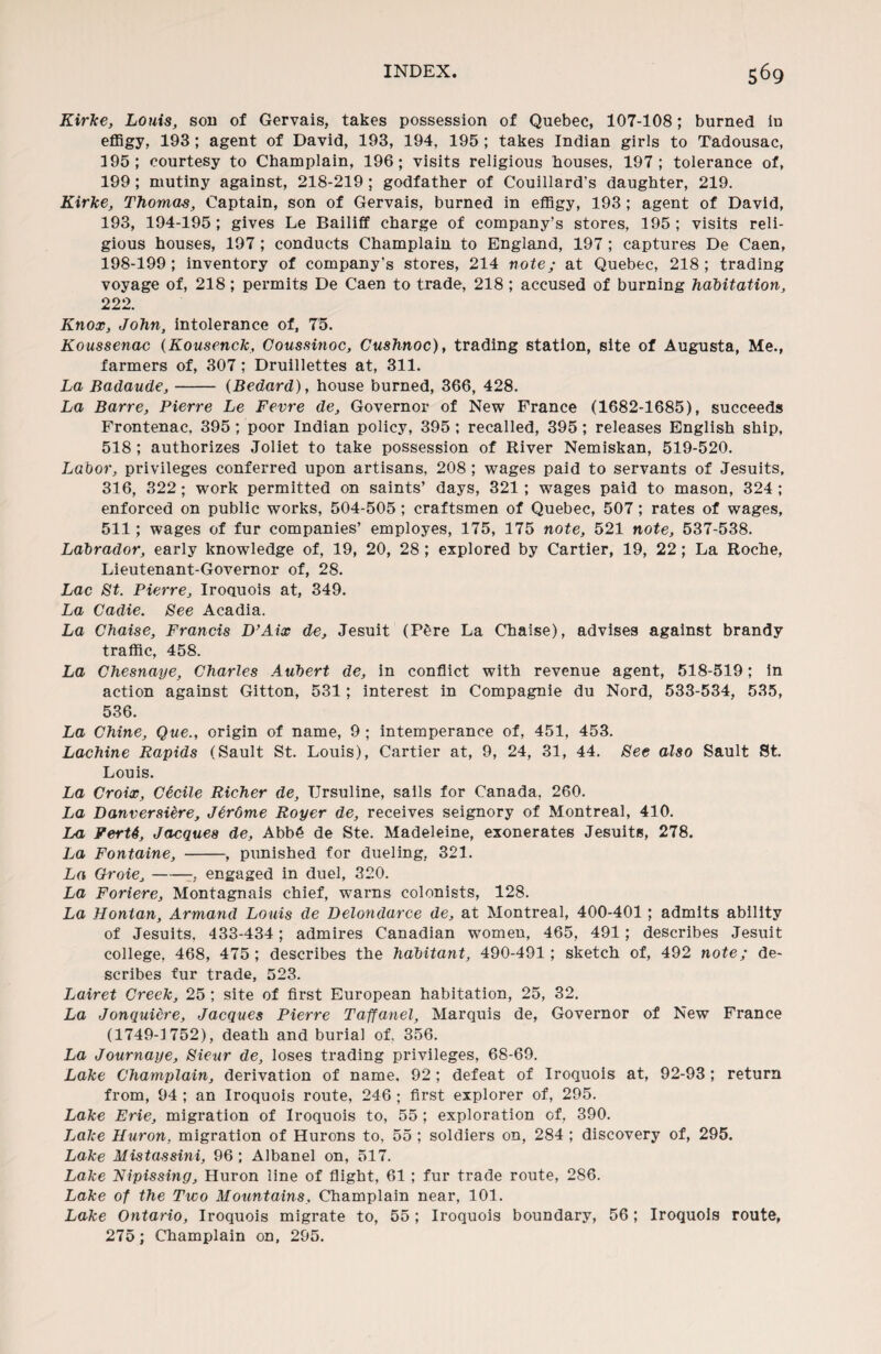 Kirke, Louis, sou of Gervais, takes possession of Quebec, 107-108; burned in effigy, 193; agent of David, 193, 194, 195 ; takes Indian girls to Tadousac, 195; courtesy to Champlain, 196; visits religious houses, 197; tolerance of, 199; mutiny against, 218-219 ; godfather of Couillard's daughter, 219. Kirke, Thomas, Captain, son of Gervais, burned in effigy, 193 ; agent of David, 193, 194-195; gives Le Bailiff charge of company’s stores, 195; visits reli¬ gious houses, 197; conducts Champlain to England, 197 ; captures De Caen, 198-199; inventory of company’s stores, 214 note; at Quebec, 218; trading voyage of, 218; permits De Caen to trade, 218; accused of burning habitation, 222. Knox, John, intolerance of, 75. Koussenac (Kousenck, Coussinoc, Cushnoc), trading station, site of Augusta, Me., farmers of, 307; Druillettes at, 311. La Badaude,- (Bedard), house burned, 366, 428. La Barre, Pierre Le Fevre de, Governor of New France (1682-1685), succeeds Frontenac, 395; poor Indian policy, 395; recalled, 395; releases English ship, 518 ; authorizes Joliet to take possession of River Nemiskan, 519-520. Labor, privileges conferred upon artisans. 208 ; wages paid to servants of Jesuits, 316, 322; work permitted on saints’ days, 321; wages paid to mason, 324 ; enforced on public works, 504-505 ; craftsmen of Quebec, 507; rates of wages, 511; wages of fur companies’ employes, 175, 175 note, 521 note, 537-538. Labrador, early knowledge of, 19, 20, 28 ; explored by Cartier, 19, 22; La Roche, Lieutenant-Governor of, 28. Lac St. Pierre, Iroquois at, 349. La Cadie. See Acadia. La Chaise, Francis D’Aix de, Jesuit (PSre La Chaise), advises against brandy traffic, 458. La Chesnaye, Charles Aubert de, in conflict with revenue agent, 518-519; in action against Gitton, 531; interest in Compagnie du Nord, 533-534, 535, 536. La Chine, Que., origin of name, 9 ; intemperance of, 451, 453. Lachine Rapids (Sault St. Louis), Cartier at, 9, 24, 31, 44. See also Sault St. Louis. La Croix, Cticile Richer de, Ursuline, sails for Canada, 260. La Danversiere, JtrOrne Royer de, receives seignory of Montreal, 410. La FerU, Jacques de, Abb6 de Ste. Madeleine, exonerates Jesuits, 278. La Fontaine, -, punished for dueling, 321. La Qroie,-, engaged in duel, 320. La Foriere, Montagnais chief, warns colonists, 128. La Hontan, Armand Louis de Delondarce de, at Montreal, 400-401; admits ability of Jesuits, 433-434; admires Canadian women, 465, 491; describes Jesuit college, 468, 475; describes the habitant, 490-491; sketch of, 492 note; de¬ scribes fur trade, 523. Lairet Creek, 25 ; site of first European habitation, 25, 32. La Jonquicre, Jacques Pierre Taffanel, Marquis de, Governor of New France (1749-1752), death and burial of. 356. La Journaye, Sieur de, loses trading privileges, 68-69. Lake Champlain, derivation of name, 92; defeat of Iroquois at, 92-93; return from, 94 ; an Iroquois route, 246 ; first explorer of, 295. Lake Erie, migration of Iroquois to, 55; exploration of. 390. Lake Huron, migration of Hurons to, 55 ; soldiers on, 284 ; discovery of, 295. Lake Mistassini, 96 ; Albanel on, 517. Lake Nipissing, Huron line of flight, 61 ; fur trade route, 286. Lake of the Two Mountains, Champlain near, 101. Lake Ontario, Iroquois migrate to, 55; Iroquois boundary, 56; Iroquois route, 275; Champlain on, 295.