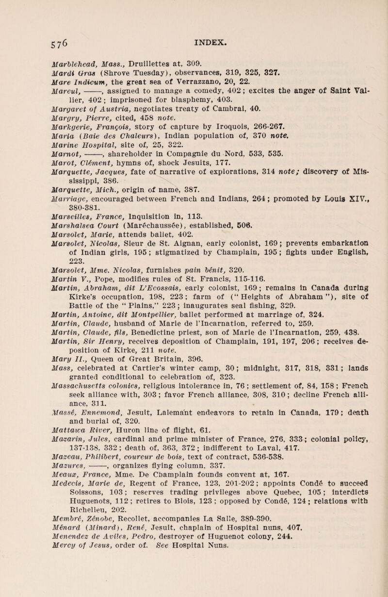 Marblehead, Mass., Druillettes at, 309. Mardi Gras (Shrove Tuesday), observances, 319, 325, 327. Mare Indicum, the great sea of Verrazzano, 20, 22. Mareul,-, assigned to manage a comedy, 402; excites the anger of Saint Val¬ uer, 402 ; imprisoned for blasphemy, 403, Margaret of Austria, negotiates treaty of Cambrai, 40. Margry, Pierre, cited, 458 note. MarJcgerie, FranQois, story of capture by Iroquois, 266-267. Maria (Baie des Chaleurs), Indian population of, 370 note. Marine Hospital, site of, 25, 322. Mamot,-, shareholder in Compagnie du Nord, 533, 535. Marot, Clement, hymns of, shock Jesuits, 177. Marquette, Jacques, fate of narrative of explorations, 314 note; discovery of Mis¬ sissippi, 386. Marquette, Mich., origin of name, 387. Marriage, encouraged between French and Indians, 264; promoted by Louis XIV., 380-381. Marseilles, France, Inquisition in, 113. Marshalsea Court (Mar^chauss6e), established, 506. Marsolet, Marie, attends ballet, 402. Marsolet, Nicolas, Sieur de St. Aignan, early colonist, 169; prevents embarkation of Indian girls, 195; stigmatized by Champlain, 195; fights under English, 223. Marsolet, Mme. Nicolas, furnishes pain benit, 320. Martin V., Pope, modifies rules of St. Francis, 115-116. Martin, Abraham, dit L’Ecossais, early colonist, 169 ; remains in Canada during Kirke’s occupation, 198, 223; farm of (“Heights of Abraham”), site of Battle of the “ Plains,” 223; inaugurates seal fishing, 329. Martin, Antoine, dit Montpellier, ballet performed at marriage of, 324. Martin, Claude, husband of Marie de l’lncarnation, referred to, 259. Martin, Claude, fils, Benedictine priest, son of Marie de l’lncarnation, 259, 438. Martin, Sir Henry, receives deposition of Champlain, 191, 197, 206; receives de¬ position of Kirke, 211 note. Mary II., Queen of Great Britain, 396. Mass, celebrated at Cartier’s winter camp, 30 ; midnight, 317, 318, 331; lands granted conditional to celebration of, 323. Massachusetts colonies, religious intolerance in, 76; settlement of, 84, 158 ; French seek alliance with, 303 ; favor French alliance, 308, 310 ; decline French alli¬ ance, 311. Masse, Ennemond, Jesuit, Lalema'nt endeavors to retain in Canada, 179; death and burial of, 320. Mattaica River, Huron line of flight, 61. Mazarin, Jules, cardinal and prime minister of France, 276, 333; colonial policy, 137-138, 332 ; death of, 363, 372 ; indifferent to Laval, 417. Mazeau, Philibert, coureur de bois, text of contract, 536-538. Mazures, -, organizes flying column, 337. Meatix, France, Mme. De Champlain founds convent at, 167. Medecis, Marie de, Regent of France, 123, 201-202 ; appoints Conde to succeed Soissons, 103; reserves trading privileges above Quebec, 105; interdicts Huguenots, 112 ; retires to Blois, 123 ; opposed by Conde, 124 ; relations with Richelieu, 202. Membre, Zenobe, Recollet, accompanies La Salle, 389-390. Menard (Minard), Rene, Jesuit, chaplain of Hospital nuns, 407. Menendez de Aviles, Pedro, destroyer of Huguenot colony, 244. Mercy of Jesus, order of. See Hospital Nuns.