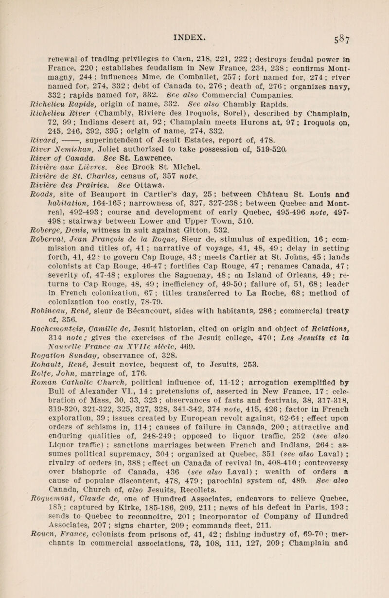 renewal of trading privileges to Caen, 218, 221, 222 ; destroys feudal power In France, 220 ; establishes feudalism in New France, 234, 238 ; confirms Mont- magny, 244 ; influences Mme, de Comballet, 257; fort named for, 274 ; river named for, 274, 332; debt of Canada to, 276; death of, 276; organizes navy, 332 ; rapids named for, 332. See also Commercial Companies. Richelieu Rapids, origin of name, 332. See also Chambly Rapids. Richelieu River (Chambly, Riviere des Iroquois, Sorel), described by Champlain, 72, 99; Indians desert at, 92; Champlain meets Hurons at, 97; Iroquois on, 245, 246, 392, 395 ; origin of name, 274, 332. Rivard, -, superintendent of Jesuit Estates, report of, 478. River Nemiskan, Joliet authorized to take possession of, 519-520. River of Canada. See St. Lawrence. Riviere aux Lievres. See Brook St. Michel. Riviere de St. Charles, census of, 357 note. Riviere des Prairies. See Ottawa. Roads, site of Beauport in Cartier’s day, 25; between ChUteau St. Louis and habitation, 164-165; narrowness of, 327, 327-238; between Quebec and Mont¬ real, 492-493 ; course and development of early Quebec, 495-496 note, 497- 498 ; stairway between Lower and Upper Town, '510. Roberge, Denis, witness in suit against Gitton, 532. Roberval, Jean Franqois de la Roque, Sieur de, stimulus of expedition, 16; com¬ mission and titles of, 41 ; narrative of voyage, 41, 48, 49 ; delay in setting forth, 41, 42 ; to govern Cap Rouge, 43 ; meets Cartier at St. Johns, 45; lands colonists at Cap Rouge, 46-47 ; fortifies Cap Rouge, 47 ; renames Canada, 47 ; severity of, 47-48 ; explores the Saguenay, 48 ; on Island of Orleans, 49; re¬ turns to Cap Rouge, 48, 49 ; inefficiency of, 49-50; failure of, 51, 68 ; leader in French colonization, 67 ; titles transferred to La Roche, 68 ; method of colonization too costly, 78-79. Robineau, Rene, sieur de Becancourt, sides with habitants, 286; commercial treaty of, 356. Rochemonteix, Camille de, Jesuit historian, cited on origin and object of Relations, 314 note; gives the exercises of the Jesuit college, 470; Les Jesuits et la Nauvelle France au XVlie siecle, 469. Rogation Sunday, observance of, 328. Rohault, Rene, Jesuit novice, bequest of, to Jesuits, 253. Rolfe, John, marriage of, 176. Roman Catholic Church, political influence of, 11-12; arrogation exemplified by Bull of Alexander VI., 14 ; pretensions of, asserted in New France, 17 ; cele¬ bration of Mass, 30, 33, 323 ; observances of fasts and festivals, 38, 317-318, 319-320, 321-322, 325, 327, 328, 341-342, 374 note, 415, 426 ; factor in French exploration, 39 ; issues created by European revolt against, 62-64 ; effect upon orders of schisms in, 114; causes of failure in Canada, 200 ; attractive and enduring qualities of, 248-249; opposed to liquor traffic, 252 (see also Liquor traffic) ; sanctions marriages between French and Indians, 264 ; as¬ sumes political supremacy, 304; organized at Quebec, 351 (see also Laval) ; rivalry of orders in, 388 ; effect on Canada of revival in, 408-410 ; controversy over bishopric of Canada, 436 (see also Laval) ; wealth of orders a cause of popular discontent, 478, 479 ; parochial system of, 489. See also Canada, Church of, also Jesuits, Recollets. Roquemont, Claude de, one of Hundred Associates, endeavors to relieve Quebec, 185 ; captured by Kirke, 185-186, 209, 211; news of his defeat in Paris, 193; sends to Quebec to reconnoitre, 201; incorporator of Company of Hundred Associates, 207; signs charter, 209; commands fleet, 211. Rouen, France, colonists from prisons of, 41, 42; fishing industry of, 69-70; mer¬ chants in commercial associations, 73, 108, 111, 127, 209; Champlain ana