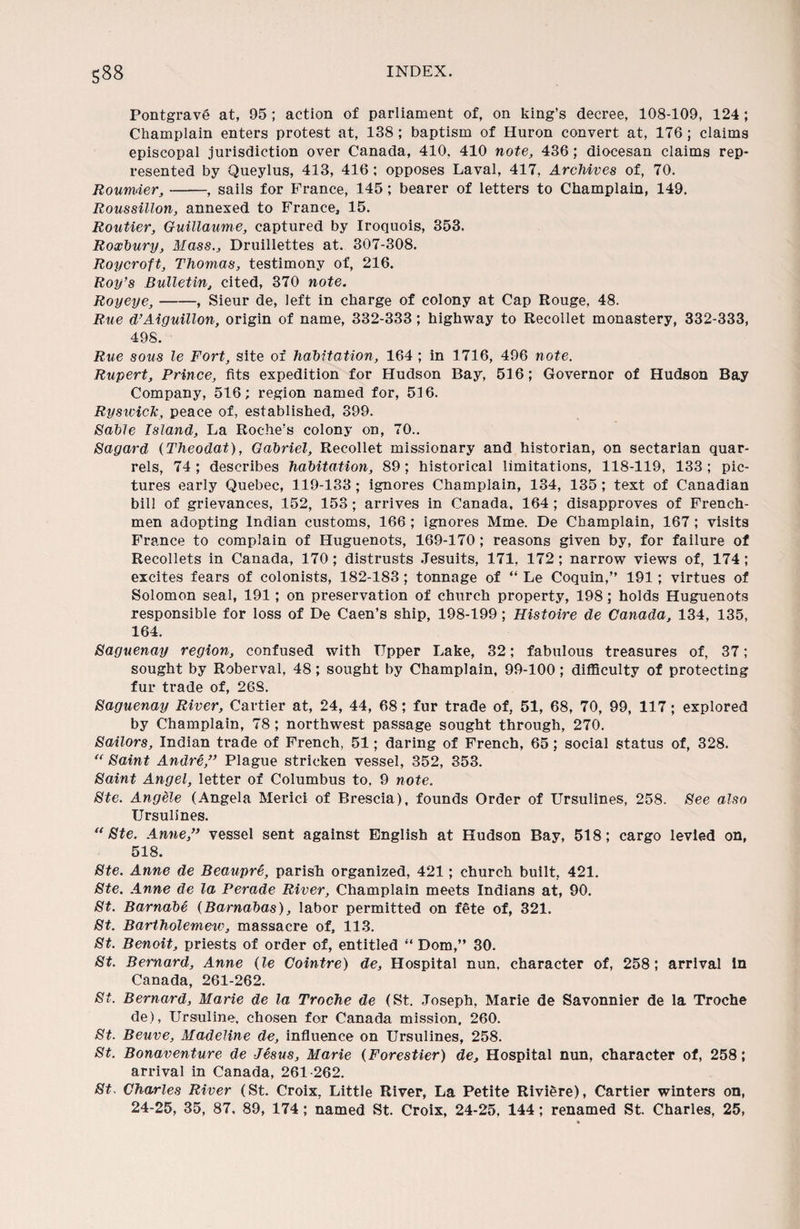 Pontgrave at, 95 ; action of parliament of, on king’s decree, 108-109, 124; Champlain enters protest at, 138 ; baptism of Huron convert at, 176 ; claims episcopal jurisdiction over Canada, 410, 410 note, 436; diocesan claims rep¬ resented by Queylus, 413, 416 ; opposes Laval, 417, Archives of, 70. Roumier,-, sails for France, 145; bearer of letters to Champlain, 149. Roussillon, annexed to France, 15. Routier, Guillaume, captured by Iroquois, 353. Roxbury, Mass., Druillettes at. 307-308. Roycroft, Thomas, testimony of, 216. Roy’s Bulletin, cited, 370 note. Royeye,-, Sieur de, left in charge of colony at Cap Rouge, 48. Rue d’Aiguillon, origin of name, 332-333; highway to Recollet monastery, 332-333, 498. Rue sous le Fort, site of habitation, 164 ; in 1716, 496 note. Rupert, Prince, fits expedition for Hudson Bay, 516; Governor of Hudson Bay Company, 516; region named for, 516. Ryswick, peace of, established, 399. Sable Island, La Roche’s colony on, 70.. Sagard (Theodat), Gabriel, Recollet missionary and historian, on sectarian quar¬ rels, 74 ; describes habitation, 89 ; historical limitations, 118-119, 133 ; pic¬ tures early Quebec, 119-133 ; ignores Champlain, 134, 135 ; text of Canadian bill of grievances, 152, 153; arrives in Canada, 164 ; disapproves of French¬ men adopting Indian customs, 166 ; ignores Mme. De Champlain, 167 ; visits France to complain of Huguenots, 169-170 ; reasons given by, for failure of Recollets in Canada, 170; distrusts Jesuits, 171, 172; narrow views of, 174; excites fears of colonists, 182-183; tonnage of “ Le Coquin,” 191; virtues of Solomon seal, 191; on preservation of church property, 198; holds Huguenots responsible for loss of De Caen’s ship, 198-199; Histoire de Canada, 134, 135, 164. Saguenay region, confused with Tipper Lake, 32; fabulous treasures of, 37; sought by Roberval, 48; sought by Champlain, 99-100; difficulty of protecting fur trade of, 26S. Saguenay River, Cartier at, 24, 44, 68; fur trade of, 51, 68, 70, 99, 117; explored by Champlain, 78 ; northwest passage sought through, 270. Sailors, Indian trade of French, 51; daring of French, 65; social status of, 328. “ Saint Andre,” Plague stricken vessel, 352, 353. Saint Angel, letter of Columbus to, 9 note. Ste. Angele (Angela Merici of Brescia), founds Order of Ursulines, 258. See also TJrsulines. “Ste. Anne,” vessel sent against English at Hudson Bay, 518; cargo levied on, 518. Ste. Anne de Beaupre, parish organized, 421; church built, 421. Ste. Anne de la Perade River, Champlain meets Indians at, 90. St. Barnabe (Barnabas), labor permitted on f6te of, 321. St. Bartholomew, massacre of, 113. St. Benoit, priests of order of, entitled “ Dom,” 30. St. Bernard, Anne (le Cointre) de. Hospital nun, character of, 258; arrival in Canada, 261-262. St. Bernard, Marie de la Troche de (St. Joseph, Marie de Savonnier de la Troche de), Ursuline, chosen for Canada mission, 260. St. Beuve, Madeline de, influence on Ursulines, 258. St. Bonaventure de Jesus, Marie (Forestier) de. Hospital nun, character of, 258; arrival in Canada, 261 262. St. Charles River (St. Croix, Little River, La Petite Rividre), Cartier winters on, 24-25, 35, 87, 89, 174; named St. Croix, 24-25, 144; renamed St. Charles, 25,