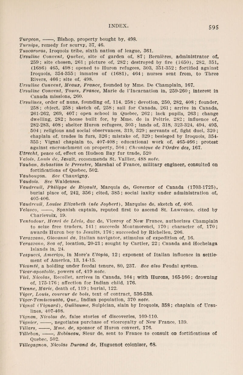 Turgeon, -, Bishop, property bought by, 408. Turnips, remedy for scurvy, 37, 46. Tuscaroras, Iroquois tribe, sixth nation of league, 361. Ursuline Convent, Quebec, site of garden of, 87; Bernieres, administrator of, 259; site chosen, 261; picture of, 282; destroyed by fire (1650), 282, 351, (1686) 465, 498; opened to Huron refugees, 303, 351-352; fortified against Iroquois, 354-355; inmates of (1681), 464; nurses sent from, to Three Rivers, 466 ; site of, 498. Ursuline Convent, Meaux, France, founded by Mme. De Champlain, 167. Ursuline Convent, Tours, France, Marie de l’lncarnation in, 259-260; interest in Canada missions, 260. Ursulines, order of nuns, founding of, 114. 258; devotion, 250, 282, 408; founder, 258 ; object, 258 ; sketch of, 258; sail for Canada, 261; arrive in Canada, 261-262, 269, 407; open school in Quebec, 262; lack pupils, 263; change dwelling, 282; house built for, by Mme. de la Peltrie, 282; influence of, 282-283, 408 ; shelter Huron refugees, 303 ; lands of, 318, 323-324, 494, 495, 504 ; religious and social observances, 319, 329; servants of, fight duel, 320 ; chaplain of, trades in furs, 326 ; mistake of, 329; besieged by Iroquois, 354- 355; Vignal chaplain to, 407-408; educational work of, 465-466; protest against encroachment on property, 504 ; Chronique de VOrdre des, 167. Utrecht, peace of, effect on Hudson Bay fur trade, 520 Valois, Louis de, Jesuit, recommends St. Vallier, 488 note. Vauban, Sebastian le Prrestre, Marshal of France, military engineer, consulted on fortifications of Quebec, 502. Vaubougon. See Chauvigny. Vaudois. See Waldenses. Vaudreuil, Philippe de Rigault, Marquis de, Governor of Canada (1703-1725), burial place of, 242, 356; cited, 385 ; social laxity under administration of, 405-406. Vaudreuil, Louise Elizabeth (nee Joybert), Marquise de, sketch of, 406. Velasco, —-—, Spanish captain, reputed first to ascend St. Lawrence, cited by Charlevoix, 19. Ventadour, Henri de Levis, due de, Viceroy of New France, authorizes Champlain to seize free traders, 141; succeeds Montmorenci, 170; character of, 170; awards Huron boy to Jesuits, 176 ; succeeded by Richelieu, 206. Verazzano, Giovanni da, Italian navigator, stimulus of expedition of, 16. Verazzano, Sea of, location, 20-21; sought by Cartier, 22; Canada and Hochelaga Islands in, 24. Vespucci, Amerigo, in More’s Utopia, 12; exponent of Italian influence in settle¬ ment of America, 13, 14-15. Vicomte, a holding under feudal tenure, 80, 237. See also Feudal system. Vicar-apostolic, powers of, 419 note, Viel, Nicolas, Recollet, arrives in Canada, 164 ; with Hurons, 165-166; drowning of, 175-176 ; affection for Indian child, 176. Vienne, Marie, death of, 119 ; burial, 122. Viger, Louis, coureur de bois, text of contract, 536-538. Viger-Temiscouata, Que., Indian population, 370 note. Vignal (Vignard), Guillaume, Sulpician, slain by Iroquois, 358; chaplain of Ursu¬ lines, 407-408. Vignan, Nicolas de, false stories of discoveries, 109-110. Vignier,-, negotiates purchase of viceroyalty of New France, 139. Villars, -, Mme. de, sponsor of Huron convert, 176. Villebon, -, Robineau, Sieur de, sent to France to consult on fortifications of Quebec, 502. Villegagnon, Nicolas Durand de. Huguenot colonizer, 68.