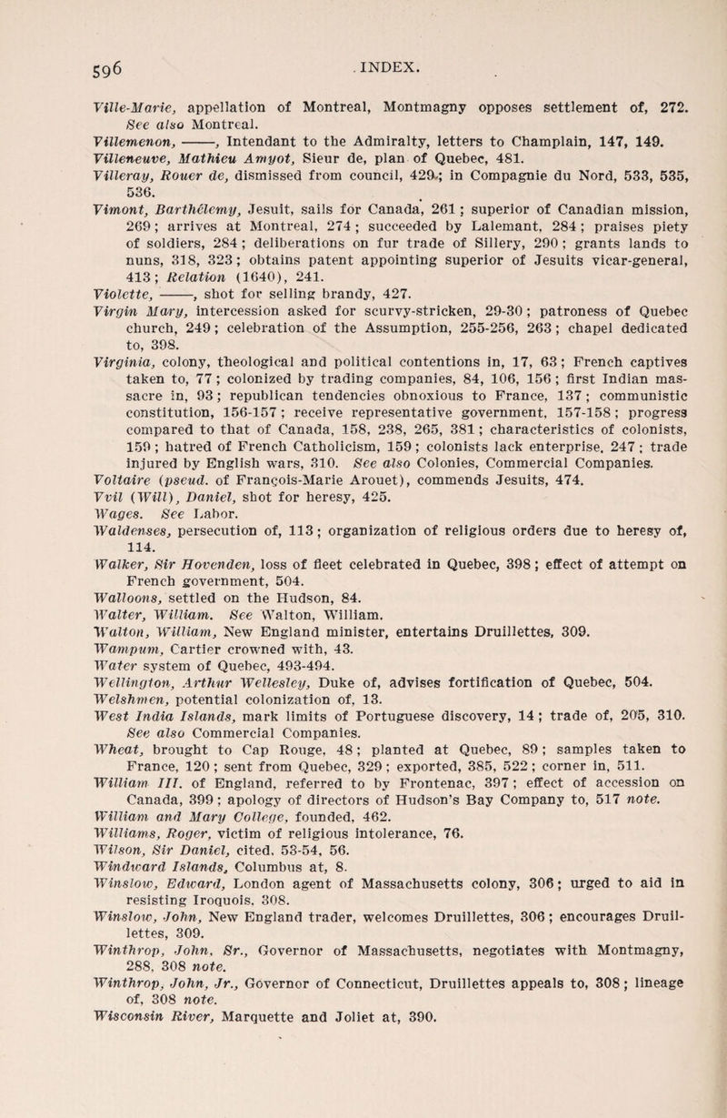 Ville-Marie, appellation of Montreal, Montmagny opposes settlement of, 272. See also Montreal. Villemenon,-■, Intendant to the Admiralty, letters to Champlain, 147, 149. Villeneuve, Mathieu Amyot, Sieur de, plan of Quebec, 481. Villeray, Rouer de, dismissed from council, 429-; in Compagnie du Nord, 533, 535, 536. Vimont, Barthelemy, Jesuit, sails for Canada, 261; superior of Canadian mission, 269; arrives at Montreal, 274 ; succeeded by Lalemant, 284 ; praises piety of soldiers, 284 ; deliberations on fur trade of Sillery, 290 ; grants lands to nuns, 318, 323; obtains patent appointing superior of Jesuits vicar-general, 413; Relation (1640), 241. Violette, -, shot for selling brandy, 427. Virgin Mary, intercession asked for scurvy-stricken, 29-30 ; patroness of Quebec church, 249; celebration of the Assumption, 255-256, 263 ; chapel dedicated to, 398. Virginia, colony, theological and political contentions in, 17, 63 ; French captives taken to, 77; colonized by trading companies, 84, 106, 156 ; first Indian mas¬ sacre in, 93; republican tendencies obnoxious to France, 137 ; communistic constitution, 156-157; receive representative government, 157-158; progress compared to that of Canada, 158, 238, 265, 381; characteristics of colonists, 159 ; hatred of French Catholicism, 159; colonists lack enterprise. 247 ; trade injured by English wars, 310. See also Colonies, Commercial Companies. Voltaire {pseud, of Frangois-Marie Arouet), commends Jesuits, 474. Vvil {Will), Daniel, shot for heresy, 425. Wages. See Labor. Walden,ses, persecution of, 113; organization of religious orders due to heresy of, 114. Walker, Sir Hovenden, loss of fleet celebrated in Quebec, 398; effect of attempt on French government, 504. Walloons, settled on the Hudson, 84. Walter, William. See Walton, William. Walton, William, New England minister, entertains Druillettes, 309. Wampum, Cartier crowned with, 43. Water system of Quebec, 493-494. Wellington, Arthur Wellesley, Duke of, advises fortification of Quebec, 504. Welshmen, potential colonization of, 13. West India Islands, mark limits of Portuguese discovery, 14 ; trade of, 205, 310. See also Commercial Companies. Wheat, brought to Cap Rouge, 48; planted at Quebec, 89; samples taken to France, 120 ; sent from Quebec, 329; exported, 385, 522; corner in, 511. William IIT. of England, referred to by Frontenac, 397; effect of accession on Canada, 399: apology of directors of Hudson’s Bay Company to, 517 note. William and Mary College, founded, 462. Williams, Roger, victim of religious intolerance, 76. Wilson, Sir Daniel, cited, 53-54, 56. Windward Islands, Columbus at, 8. Winslow, Edward, London agent of Massachusetts colony, 306; urged to aid in resisting Iroquois, 308. Winslow, John, New England trader, welcomes Druillettes, 306; encourages Druil¬ lettes, 309. Winthrop, John, Sr., Governor of Massachusetts, negotiates with Montmagny, 288, 308 note. Winthrop, John, Jr., Governor of Connecticut, Druillettes appeals to, 308; lineage of, 308 note. Wisconsin River, Marquette and Joliet at, 390.