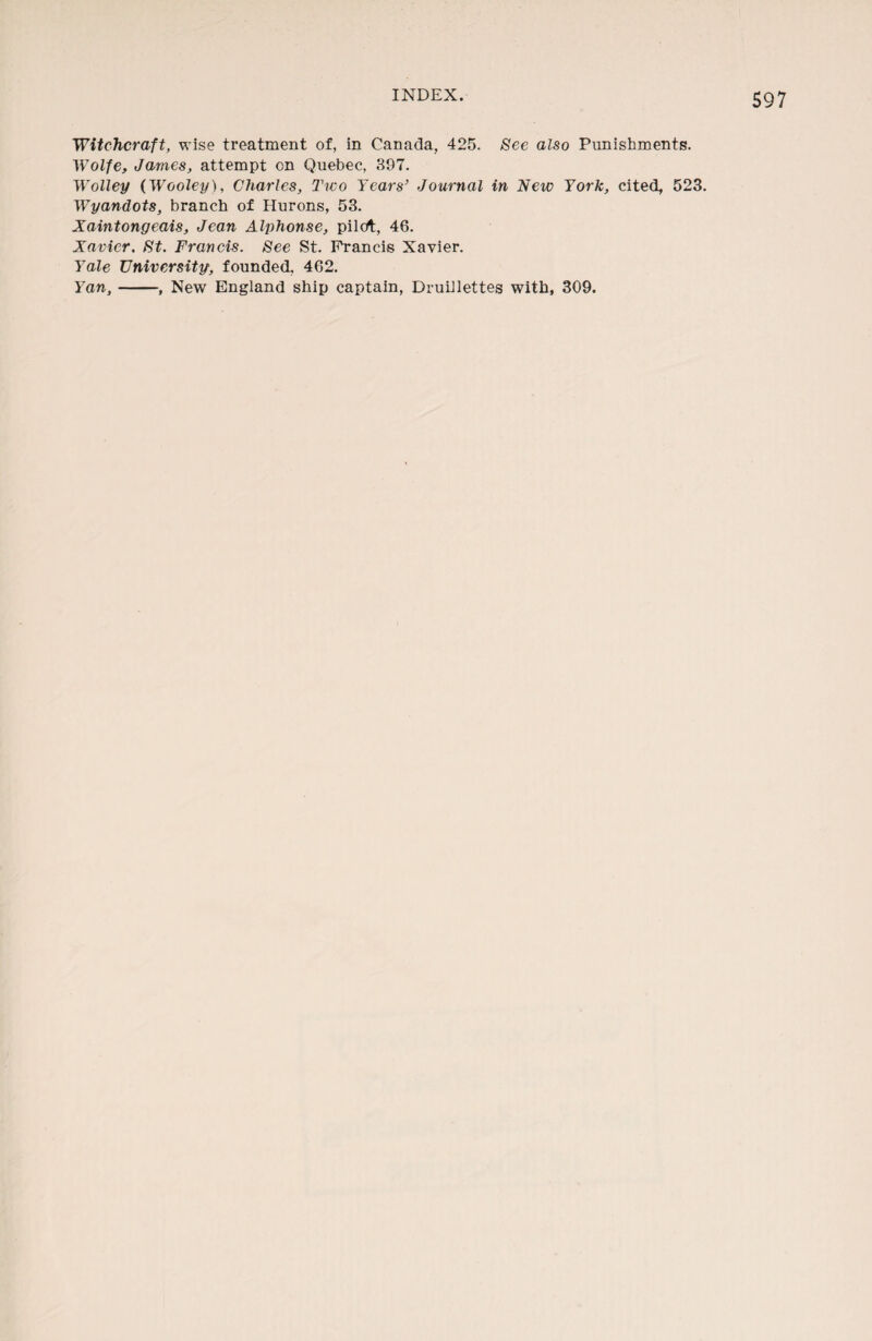 Witchcraft, wise treatment of, in Canada, 425. See also Punishments. Wolfe, James, attempt on Quebec, 397. Wolley (Wooley), Charles, Two Years’ Journal in New York, cited, 523. Wyandots, branch of Hurons, 53. Xaintongeais, Jean Alphonse, pilot, 46. Xavier. St. Francis. See St. Francis Xavier. Yale University, founded, 462. Yan,-, New England ship captain, Drudlettes with, 309.