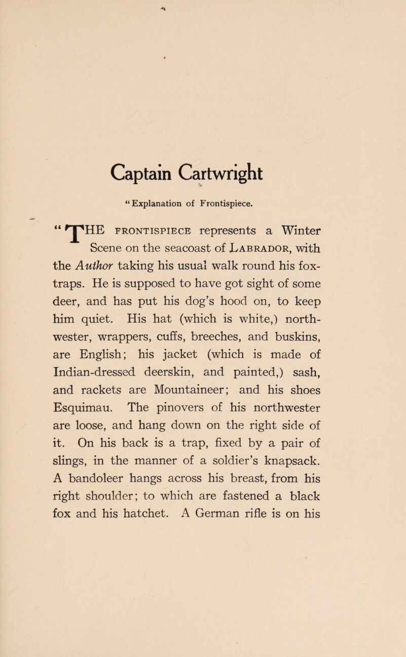 Captain Cartwright “Explanation of Frontispiece. “ 'pHE frontispiece represents a Winter Scene on the seacoast of Labrador, with the Author taking his usual walk round his fox- traps. He is supposed to have got sight of some deer, and has put his dog’s hood on, to keep him quiet. His hat (which is white,) north¬ wester, wrappers, cuffs, breeches, and buskins, are English; his jacket (which is made of Indian-dressed deerskin, and painted,) sash, and rackets are Mountaineer; and his shoes Esquimau. The pinovers of his northwester are loose, and hang down on the right side of it. On his back is a trap, fixed by a pair of slings, in the manner of a soldier’s knapsack. A bandoleer hangs across his breast, from his right shoulder; to which are fastened a black fox and his hatchet. A German rifle is on his