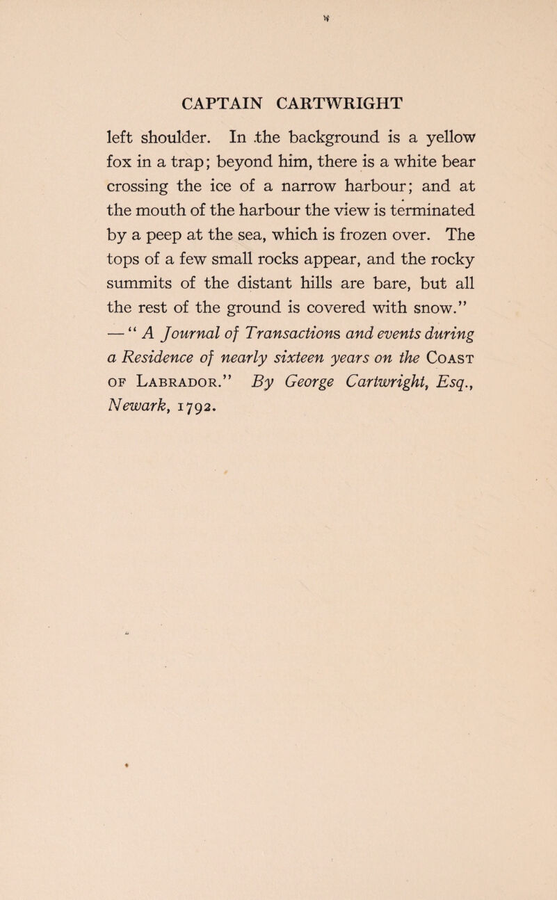 left shoulder. In .the background is a yellow fox in a trap; beyond him, there is a white bear crossing the ice of a narrow harbour; and at the mouth of the harbour the view is terminated by a peep at the sea, which is frozen over. The tops of a few small rocks appear, and the rocky summits of the distant hills are bare, but all the rest of the ground is covered with snow.” —11 A Journal of Transactions and events during a Residence of nearly sixteen years on the Coast of Labrador.” By George Cartwright, Esq., Newark, 1792.