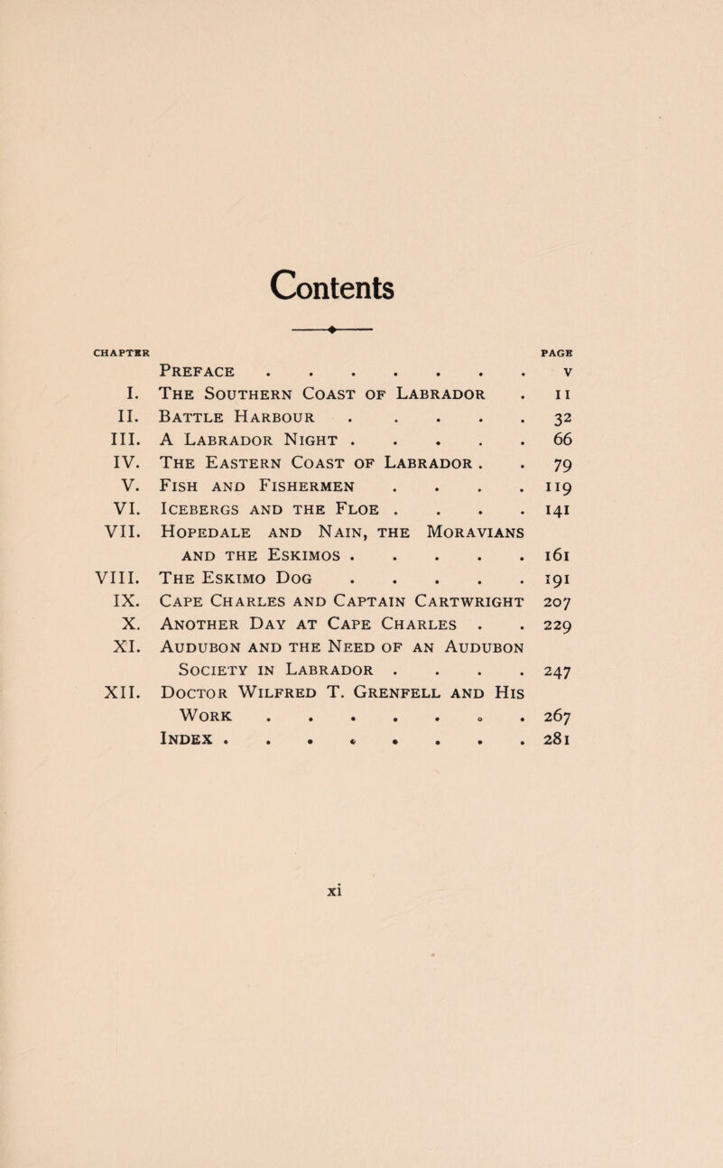 Contents Preface . I. The Southern Coast of Labrador II. Battle Harbour . III. A Labrador Night. IV. The Eastern Coast of Labrador . V. Fish and Fishermen . VI. Icebergs and the Floe . VII. Hopedale and Nain, the Moravians and the Eskimos. VIII. The Eskimo Dog. IX. Cape Charles and Captain Cartwright X. Another Day at Cape Charles . XI. Audubon and the Need of an Audubon Society in Labrador . XII. Doctor Wilfred T. Grenfell and His Work.. Index •••««••• PAGE V I I 32 66 79 119 141 161 191 207 229 247 267 281 XI