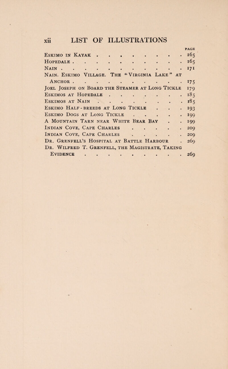 PAGE Eskimo in Kayak ..165 Hopedale.165 Nain.171 Nain. Eskimo Village. The “Virginia Lake” at Anchor.175 Joel Joseph on Board the Steamer at Long Tickle 179 Eskimos at Hopedale.185 Eskimos at Nain.r85 Eskimo Half - breeds at Long Tickle . . . 193 Eskimo Dogs at Long Tickle ..... 199 A Mountain Tarn near White Bear Bay . . 199 Indian Cove, Cape Charles.209 Indian Cove, Cape Charles.209 Dr. Grenfell’s Hospital at Battle Harbour . 269 Dr. Wilfred T. Grenfell, the Magistrate, Taking Evidence.269