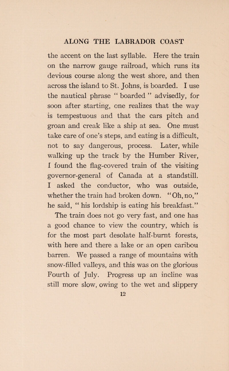 the accent on the last syllable. Here the train on the narrow gauge railroad, which runs its devious course along the west shore, and then across the island to St. Johns, is boarded. I use the nautical phrase “ boarded ” advisedly, for soon after starting, one realizes that the way is tempestuous and that the cars pitch and groan and creak like a ship at sea. One must take care of one’s steps, and eating is a difficult, not to say dangerous, process. Later, while walking up the track by the Humber River, I found the flag-covered train of the visiting governor-general of Canada at a standstill. I asked the conductor, who was outside, whether the train had broken down. “ Oh, no,” he said, “ his lordship is eating his breakfast.” The train does not go very fast, and one has a good chance to view the country, which is for the most part desolate half-burnt forests, with here and there a lake or an open caribou barren. We passed a range of mountains with snow-filled valleys, and this was on the glorious Fourth of July. Progress up an incline was still more slow, owing to the wet and slippery