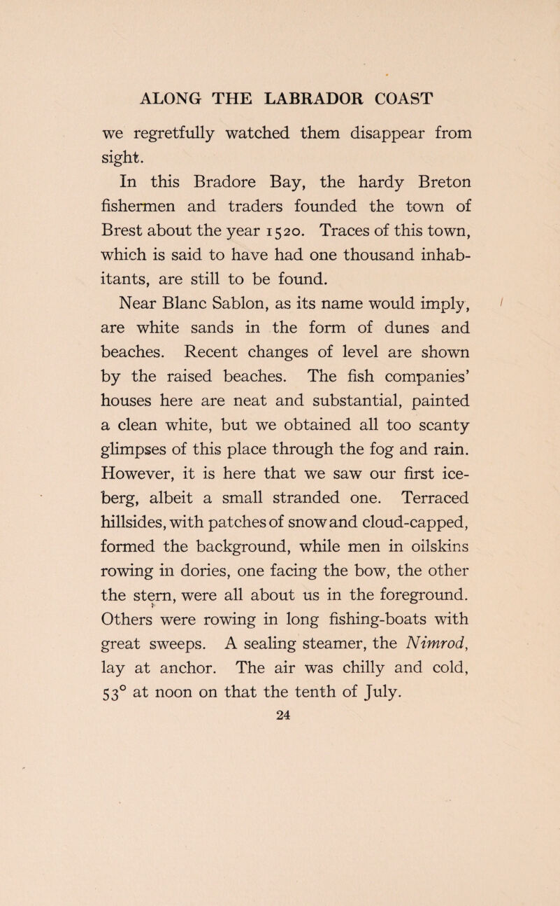 we regretfully watched them disappear from sight. In this Bradore Bay, the hardy Breton fishermen and traders founded the town of Brest about the year 1520. Traces of this town, which is said to have had one thousand inhab¬ itants, are still to be found. Near Blanc Sablon, as its name would imply , are white sands in the form of dunes and beaches. Recent changes of level are shown by the raised beaches. The fish companies’ houses here are neat and substantial, painted a clean white, but we obtained all too scanty glimpses of this place through the fog and rain. However, it is here that we saw our first ice¬ berg, albeit a small stranded one. Terraced hillsides, with patches of snow and cloud-capped, formed the background, while men in oilskins rowing in dories, one facing the bow, the other the stern, were all about us in the foreground. r Others were rowing in long fishing-boats with great sweeps. A sealing steamer, the Nimrod, lay at anchor. The air was chilly and cold, 530 at noon on that the tenth of July.