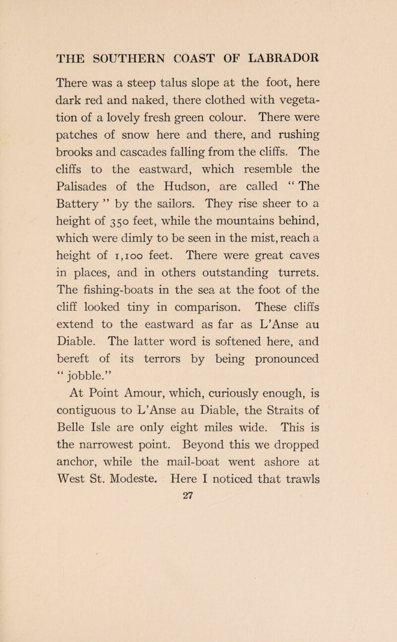 There was a steep talus slope at the foot, here dark red and naked, there clothed with vegeta¬ tion of a lovely fresh green colour. There were patches of snow here and there, and rushing brooks and cascades falling from the cliffs. The cliffs to the eastward, which resemble the Palisades of the Hudson, are called “ The Battery ” by the sailors. They rise sheer to a height of 350 feet, while the mountains behind, which were dimly to be seen in the mist, reach a height of 1,100 feet. There were great caves in places, and in others outstanding turrets. The fishing-boats in the sea at the foot of the cliff looked tiny in comparison. These cliffs extend to the eastward as far as L’Anse au Diable. The latter word is softened here, and bereft of its terrors by being pronounced “ jobble.” At Point Amour, which, curiously enough, is contiguous to L’Anse au Diable, the Straits of Belle Isle are only eight miles wide. This is the narrowest point. Beyond this we dropped anchor, while the mail-boat went ashore at West St. Modeste. Here I noticed that trawls