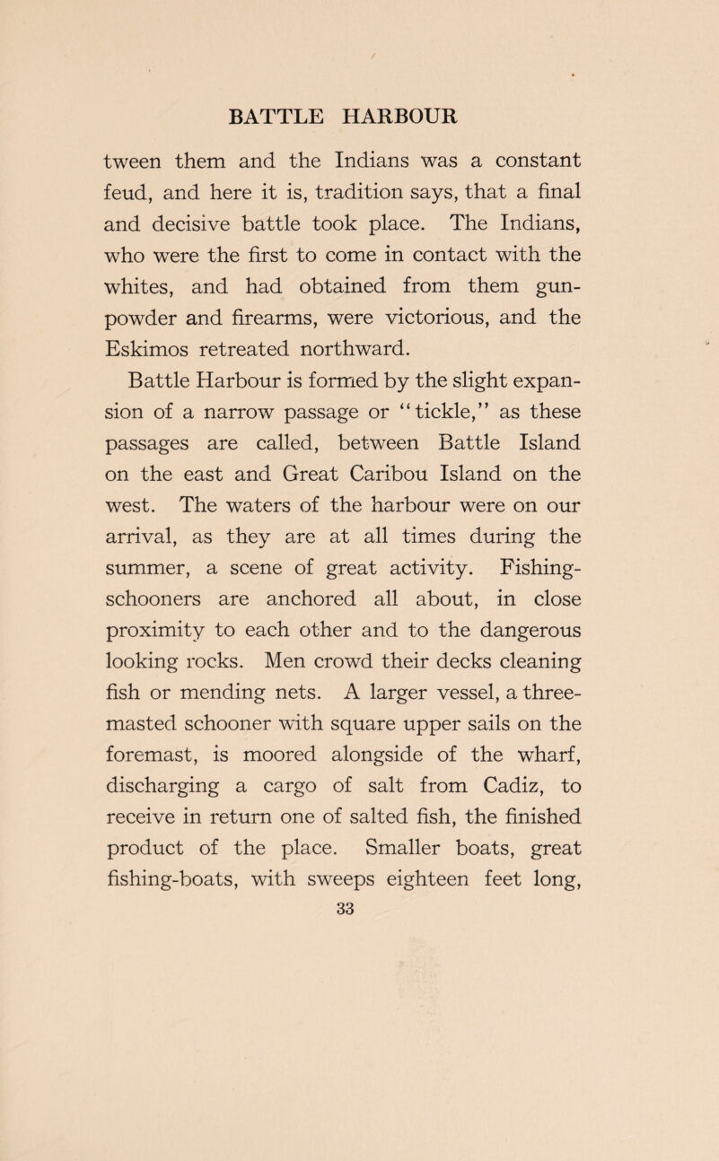 / BATTLE HARBOUR tween them and the Indians was a constant feud, and here it is, tradition says, that a final and decisive battle took place. The Indians, who wrere the first to come in contact with the whites, and had obtained from them gun¬ powder and firearms, were victorious, and the Eskimos retreated northward. Battle Harbour is formed by the slight expan¬ sion of a narrow passage or “tickle,” as these passages are called, between Battle Island on the east and Great Caribou Island on the west. The waters of the harbour were on our arrival, as they are at all times during the summer, a scene of great activity. Fishing- schooners are anchored all about, in close proximity to each other and to the dangerous looking rocks. Men crowd their decks cleaning fish or mending nets. A larger vessel, a three- masted schooner with square upper sails on the foremast, is moored alongside of the wharf, discharging a cargo of salt from Cadiz, to receive in return one of salted fish, the finished product of the place. Smaller boats, great fishing-boats, with sweeps eighteen feet long,
