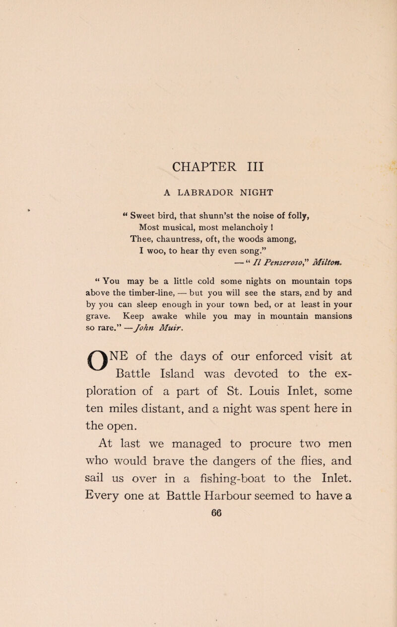 CHAPTER III A LABRADOR NIGHT “ Sweet bird, that shunn’st the noise of folly, Most musical, most melancholy l Thee, chauntress, oft, the woods among, I woo, to hear thy even song.” — “ II Penseroso,” Milton. “ You may be a little cold some nights on mountain tops above the timber-line, — but you will see the stars, and by and by you can sleep enough in your town bed, or at least in your grave. Keep awake while you may in mountain mansions so rare.” — John Muir. QNE of the days of our enforced visit at Battle Island was devoted to the ex¬ ploration of a part of St. Louis Inlet, some ten miles distant, and a night was spent here in the open. At last we managed to procure two men who would brave the dangers of the flies, and sail us over in a fishing-boat to the Inlet. Every one at Battle Harbour seemed to have a