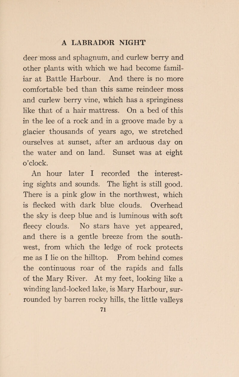 deer moss and sphagnum, and curlew berry and other plants with which we had become famil¬ iar at Battle Harbour. And there is no more comfortable bed than this same reindeer moss and curlew berry vine, which has a springiness like that of a hair mattress. On a bed of this in the lee of a rock and in a groove made by a glacier thousands of years ago, we stretched ourselves at sunset, after an arduous day on the water and on land. Sunset was at eight o’clock. An hour later I recorded the interest¬ ing sights and sounds. The light is still good. There is a pink glow in the northwest, which is flecked with dark blue clouds. Overhead the sky is deep blue and is luminous with soft fleecy clouds. No stars have yet appeared, and there is a gentle breeze from the south¬ west, from which the ledge of rock protects me as I lie on the hilltop. From behind comes the continuous roar of the rapids and falls of the Mary River. At my feet, looking like a winding land-locked lake, is Mary Harbour, sur¬ rounded by barren rocky hills, the little valleys